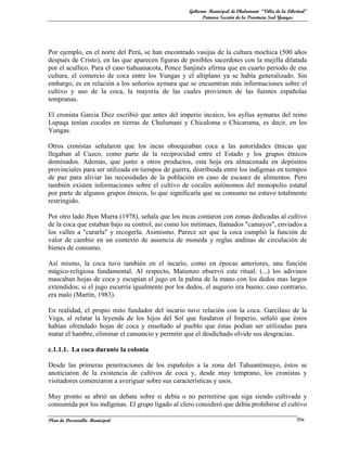 Gobierno Municipal de Chulumani “Villa de la Libertad”
                                                          Primera Sección de la Provincia Sud Yungas




Por ejemplo, en el norte del Perú, se han encontrado vasijas de la cultura mochica (500 años
después de Cristo), en las que aparecen figuras de posibles sacerdotes con la mejilla dilatada
por el acullico. Para el caso tiahuanacota, Ponce Sanjinés afirma que en cuarto periodo de esa
cultura, el comercio de coca entre los Yungas y el altiplano ya se había generalizado. Sin
embargo, es en relación a los señoríos aymara que se encuentran más informaciones sobre el
cultivo y uso de la coca, la mayoría de las cuales provienen de las fuentes españolas
tempranas.

El cronista Garcia Diez escribió que antes del imperio incaico, los ayllus aymaras del reino
Lupaqa tenían cocales en tierras de Chulumani y Chicaloma o Chicaruma, es decir, en los
Yungas.

Otros cronistas señalaron que los incas obsequiaban coca a las autoridades étnicas que
llegaban al Cuzco, como parte de la reciprocidad entre el Estado y los grupos étnicos
dominados. Además, que junto a otros productos, esta hoja era almacenada en depósitos
provinciales para ser utilizada en tiempos de guerra, distribuida entre los indígenas en tiempos
de paz para aliviar las necesidades de la población en caso de escasez de alimentos. Pero
también existen informaciones sobre el cultivo de cocales autónomos del monopolio estatal
por parte de algunos grupos étnicos, lo que significaría que su consumo no estuvo totalmente
restringido.

Por otro lado Jhon Murra (1978), señala que los incas contaron con zonas dedicadas al cultivo
de la coca que estaban bajo su control, así como los mitimaes, llamados "camayos", enviados a
los valles a "curarla" y recogerla. Asimismo. Parece ser que la coca cumplió la función de
valor de cambio en un contexto de ausencia de moneda y reglas andinas de circulación de
bienes de consumo.

Así mismo, la coca tuvo también en el incario, como en épocas anteriores, una función
mágico-religiosa fundamental. Al respecto, Matienzo observó este ritual: (...) los adivinos
mascaban hojas de coca y escupían el jugo en la palma de la mano con los dedos mas largos
extendidos; si el jugo escurría igualmente por los dedos, el augurio era bueno; caso contrario,
era malo (Martín, 1983).

En realidad, el propio mito fundador del incario tuvo relación con la coca. Garcilaso de la
Vega, al relatar la leyenda de los hijos del Sol que fundaron el Imperio, señaló que éstos
habían ofrendado hojas de coca y enseñado al pueblo que éstas podían ser utilizadas para
matar el hambre, eliminar el cansancio y permitir que el desdichado olvide sus desgracias.

c.1.1.1. La coca durante la colonia

Desde las primeras penetraciones de los españoles a la zona del Tahuantinsuyo, éstos se
anoticiaron de la existencia de cultivos de coca y, desde muy temprano, los cronistas y
visitadores comenzaron a averiguar sobre sus características y usos.

Muy pronto se abrió un debate sobre si debía o no permitirse que siga siendo cultivada y
consumida por los indígenas. El grupo ligado al clero consideró que debía prohibirse el cultivo

Plan de Desarrollo Municipal                                                                         30a
 