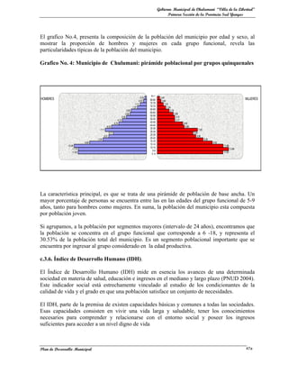 Gobierno Municipal de Chulumani “Villa de la Libertad”
                                                                                                                    Primera Sección de la Provincia Sud Yungas




El grafico No.4, presenta la composición de la población del municipio por edad y sexo, al
mostrar la proporción de hombres y mujeres en cada grupo funcional, revela las
particularidades típicas de la población del municipio.

Grafico No. 4: Municipio de Chulumani: pirámide poblacional por grupos quinquenales




                                                                                                      85 +
                                                                                             -0,30             0,45
HOMBRES                                                                                    -0,53     80-84                                                                                   MUJERES
                                                                                                                0,68
                                                                                       -1,11         75-79         1,10
                                                                                    -1,57            70-74            1,54
                                                                            -2,65                    65-69                2,16
                                                                          -2,82                      60-64                       2,89
                                                                      -3,46                          55-59                         3,15
                                                                 -4,15                               50-54                         3,17
                                                             -4,76                                   45-49                                4,60
                                                -6,02                                                40-44                                  4,88
                                       -7,11                                                         35-39                                              7,25
                                                     -5,71
                                                                                                     30-34                                         6,44
                                             -6,51
                                                                                                     25-29                                            6,96
                                                                                                     20-24
                                     -7,50                                                                                                                     8,26
                                                                                                     15-19                                                            9,92
                             -9,80
                                                                                                     15-14
               -12,46                                                                                                                                                        11,88
                                                                                                     10-14
                    -11,74                                                                                                                                                           12,86
                                                                                                       5-9
                    -11,80                                                                                                                                                   11,83
                                                                                                       0 -4




La característica principal, es que se trata de una pirámide de población de base ancha. Un
mayor porcentaje de personas se encuentra entre las en las edades del grupo funcional de 5-9
años, tanto para hombres como mujeres. En suma, la población del municipio esta compuesta
por población joven.

Si agrupamos, a la población por segmentos mayores (intervalo de 24 años), encontramos que
la población se concentra en el grupo funcional que corresponde a 6 -18, y representa el
30.53% de la población total del municipio. Es un segmento poblacional importante que se
encuentra por ingresar al grupo considerado en la edad productiva.

c.3.6. Índice de Desarrollo Humano (IDH).

El Índice de Desarrollo Humano (IDH) mide en esencia los avances de una determinada
sociedad en materia de salud, educación e ingresos en el mediano y largo plazo (PNUD 2004).
Este indicador social está estrechamente vinculado al estudio de los condicionantes de la
calidad de vida y el grado en que una población satisface un conjunto de necesidades.

El IDH, parte de la premisa de existen capacidades básicas y comunes a todas las sociedades.
Esas capacidades consisten en vivir una vida larga y saludable, tener los conocimientos
necesarios para comprender y relacionarse con el entorno social y poseer los ingresos
suficientes para acceder a un nivel digno de vida



Plan de Desarrollo Municipal                                                                                                                                                                 47a
 