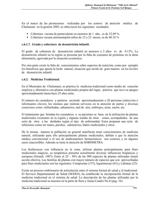 Gobierno Municipal de Chulumani “Villa de la Libertad”
                                                          Primera Sección de la Provincia Sud Yungas




En el marco de las prestaciones realizadas por los centros de atención                    médica       de
Chulumani en la gestión 2005, se obtuvieron los siguientes resultados:

      Cobertura vacuna de pentavalente en menores de 1 año, es de 32.89 %.
      Cobertura vacuna antisarampión niños de 12 a 23 meses, es de 40.18 %

c.6.1.7. Grado y cobertura de desnutrición infantil.

El grado de cobertura de desnutrición infantil en menores a 2 años es de 0.13%. La
desnutrición infantil en la región se presenta por la falta de consumo de proteínas en la dieta
alimentaria, agravada por la situación económica.

Por otra parte existe la falta de conocimientos sobre aspectos de nutrición, como por ejemplo
los beneficios que aporta la leche natural, situación que incide de gran manera en los niveles
de desnutrición infantil.

c.6.2. Medicina Tradicional.

En el Municipio de Chulumani, se práctica la medicina tradicional como medio de curación
empírica y alternativa con plantas medicinales propias del lugar, práctica que tuvo su apogeo
aproximadamente hasta hace 25 años atrás.

El número de curanderos y parteros asciende aproximadamente a 20 personas (entrevista e
informantes claves), los mismos que realizan servicios en la atención de partos y diversas
curaciones como: milluchadas, sahumerios, mal de aire, embrujos, aisas, suerte, etc.

El tratamiento que brindan los curanderos a su pacientes se basa en la utilización de plantas
medicinales existentes en la región y algunas traídas de otras zonas, acompañados de una
serie de ritos a las deidades según el tipo de enfermedad. Estos preparan una serie de
infusiones como ser mates, parches, sahumerios, baños medicinales y otros.

De la misma manera la población en general manifiesta tener conocimientos de medicina
natural, utilizando para ello principalmente plantas medicinales, debido a que la atención
médica convencional o el uso de medicamentos farmacéuticos son costosos y en algunos
casos inaccesibles. Además se tiene la atención de SOBOMETRA

Los Kallawayas con influencia en la zona, utilizan plantas principalmente para fines
medicinales mágicos, su terapéutica presenta actualmente diversas influencias hispánicas y
europeas (Girault, 1987). Entre el 25 - 30% de las 980 especies de plantas utilizadas tienen
acción efectiva. Las familias de plantas con mayor número de especies que son aprovechadas
para fines medicinales son las siguientes: Compositae (157), leguminosae (63) y Labiatae (23).

Existe un proceso embrionario de articulación entre el sistema formal de salud y el tradicional.
El Servicio Departamental de Salud (SEDES), ha establecido la incorporación formal de la
medicina tradicional en el sistema de salud. La descripción de las plantas utilizadas por la
medicina tradicional se muestra en la parte de flora y fauna Cuadro No.8 (pag. 16).

Plan de Desarrollo Municipal                                                                         69a
 