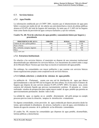 Gobierno Municipal de Chulumani “Villa de la Libertad”
                                                         Primera Sección de la Provincia Sud Yungas




C.7.     Servicios básicos

c.7.1    Agua Potable

La información establecida por el CNPV 2001, muestra que el abastecimiento de agua para
beber o cocinar por medio de red de cañería sea está domiciliaria a través de piletas públicas
alcanza al 83.82% del total de hogares del municipio. En tanto que el 11.46% de los hogares
tiene como fuente de provisión de agua a arroyos riachuelos y ojos de vertiente.

Cuadro No. 48: Nivel de cobertura de agua potable y saneamiento básico por hogares y
              procedencia

       PROCEDENCIA DE AGUA               URBANO                    RURAL                   TOTAL
Cañería de red o pileta pública              694                        2.436              3.130
Pozo o Noria                                   3                           80                 83
Río, vertiente, acequia, lagunas              30                          398                428
Otros                                         25                           68                 92
Fuente: CNPV-2001


c.7.2. Estructura Institucional.

En relación a los servicios básicos, el municipio no dispone de una estructura institucional
descentralizada que administre los servicios básicos. Los mecanismos de control están a cargo
de la Oficialía Mayor Técnica que tiene bajo su tuición el suministro del agua potable.

Sin embargo, las comunidades con mayor población y que cuentan con servicios básicos
tienen organizaciones propias como cooperativas de servicios básicos.

c.7.3. Calidad, cobertura y estado de los sistemas de agua potable.

La población de Chulumani, cuenta con una red de distribución de agua que abarca
aproximadamente a más del 90% de los hogares del área urbana. En el área rural el número de
hogares que dispone de este servicio alcanza 81.69% (CNPV 2001). En época seca, existe
carencia del elemento líquido que provoca racionamiento continuo. Al presente se vienen
realizando estudios de prospección para captar mayor caudal de agua potable que permita un
aprovisionamiento permanente durante todo el año.

La calidad de agua es regular, no es potable directamente del grifo porque no cumple
procesos previos como la cloración, tampoco la desinfección o tratamiento.

En algunas comunidades, existe provisión de agua conducida por ductos precarios desde las
tomas, aprovechando la abundancia de arroyos, riachuelos y ojos de agua, convirtiéndose en
fuentes de agua de consumo de la población en las diferentes comunidades.

El cuadro No. 49, muestra las comunidades que disponen de agua potable, alcantarillado,
letrinas públicas y domiciliarias:


Plan de Desarrollo Municipal                                                                        70a
 