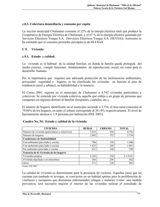 Gobierno Municipal de Chulumani “Villa de la Libertad”
                                                         Primera Sección de la Provincia Sud Yungas




c.8.3. Cobertura domiciliaria y consumo per cápita

La sección municipal Chulumani consume el 23% de la energía eléctrica total que produce la
Cooperativa de Energía Eléctrica de Chulumani, y el 67 % de la energía eléctrica generada por
Servicios Eléctricos Yungas S.A. (Servicios Eléctricos Yungas S.A. (SEYSA)). Asimismo se
ha estimado que el consumo promedio percápita es de 68.4 Kwh

C.9.     Vivienda

c.9.1. Estado y calidad.

La vivienda es el habitad de la unidad familiar, en donde la familia queda protegida del
medio exterior, cumple funciones fundamentales de reproducción, social, así como para el
desarrollo humano.

Por la importancia que requiere una adecuada protección de las inclemencias ambientales,
privacidad seguridad e higiene, se ha clasificado las viviendas en función al área de
residencia (rural y urbano), su habitabilidad y la tenencia.

El Censo 2001, registra en el municipio de Chulumani a 4.742 viviendas particulares y
colectivas. Se entiende por vivienda colectiva, aquella que cobija a un grupo de personas que
comparten un régimen distinto al familiar (hospitales, cuarteles, etc.).

El número de hogares identificado en el municipio asciende a 3.734, el área rural concentra al
79.86% de los hogares, en tanto el urbano corresponde al 20.14% respectivamente. El nivel de
hacinamiento alcanza a 1.9 personas por habitación (INE 2001).

Cuadro No. 54: Estado y calidad de la vivienda

                   VIVIENDA                      RURAL         URBANO              TOTAL
Número de vivienda (particulares y colectivas)       3.816          926                4.742
Número de hogares                                    2.982          752                3.734
Condiciones de Habitabilidad
Con ambientes para baño y cocina                       706               338              1.044
Con ambientes para baño o cocina                     1.625               266              1.891
Sin ambientes para baño y cocina                       651               148                799
Tenencia de la Vivienda de los hogares
Viviendas propias                                    2.245               336           2.1.9181
Vivienda alquilada o en anticrético                    366               296                662
Otros                                                  371               120                491
Fuente: INE 2001


La calidad de vivienda es determinante para la presencia de vectores. Aquellas casas que no
cuentan con tumbado ni revoque, se convierten en un habitad optimo para la proliferación de
vinchucas y mosquitos que diseminan enfermedades (chagas y malaria). Como una medida
preventiva, será necesario mejorar el interior de las viviendas realizar el enmallado de


Plan de Desarrollo Municipal                                                                        77a
 