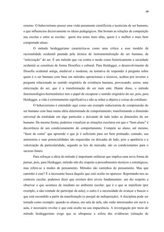 10
externo. O behaviorismo possui uma visão puramente cientificista e tecnicista de ser humano,
o que influenciou decisivamente os ideais pedagógicos. Daí brotam as relações de competição
nas escolas e entre as escolas: quem tira notas mais altas, quem é o melhor e mais bem
comportado aluno.
O método heideggeriano caracteriza-se como uma crítica a esse modelo de
racionalidade ocidental pautada pela técnica de instrumentalização do ser humano, de
“enticização” do ser. É um método que vai contra o modo como historicamente a sociedade
ocidental se constituiu de forma filosófica e cultural. Para Heidegger, o desenvolvimento da
filosofia ocidental antiga, medieval e moderna, na tentativa de responder à pergunta sobre
quem é o ser humano com base em métodos operacionais e técnicos, acabou por inverter a
pergunta relacionada ao sentido originário da existência humana, provocando, assim, uma
enticização do ser, que é a transformação do ser num ente. Diante disso, o método
fenomenológico-hermenêutico tem o papel de recuperar o sentido originário do ser, pois, para
Heidegger, a vida é extremamente significativa e não se reduz a objetos e coisas do cotidiano.
O behaviorismo é entendido aqui como um exemplo reducionista de compreensão do
ser humano com base numa idéia determinada de comportamento, transformando a dimensão
universal da totalidade em algo particular e deixando de lado todas as dimensões do ser
humano. Da mesma forma, podemos visualizar as situações escolares em que o “bom aluno” é
decorrência de um condicionamento do comportamento. Compete ao aluno, até mesmo,
“fazer de conta” que apreende o que já é suficiente para ser bem pontuado; contudo, sua
autonomia e suas potencialidades são esquecidas ou deixadas de lado, pois a aparência e a
valorização da particularidade, segundo as leis de mercado, são os condicionantes para o
sucesso futuro.
Para reforçar a ideia do método é importante enfatizar que implica uma nova forma de
pensar, pois, para Heidegger, método não diz respeito a procedimentos técnicos e estratégicos,
mas refere-se a modos de pensamento. Métodos são caminhos do pensamento. Mas que
caminho é este? É a incessante busca daquilo que está oculto no aparecer. Reportando-nos ao
contexto escolar, podemos dizer que existem dois níveis fundamentais: um diz respeito a
observar o que acontece de imediato no ambiente escolar, que é o que se manifesta (por
exemplo, a não-vontade de participar da aula); o outro é a necessidade de avançar e buscar o
que está escondido a partir da manifestação (o porquê da indisposição). A disciplina pode ser
tomada como exemplo: quando os alunos, em sala de aula, não estão interessados em ouvir a
aula, é necessário revelar o que está oculto na sua impaciência. A investigação por meio do
método heideggeriano exige que se ultrapasse a esfera das evidências (situação de
 
