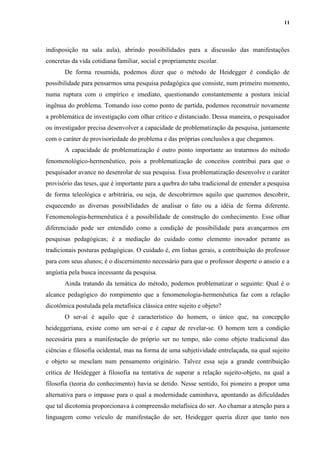 11
indisposição na sala aula), abrindo possibilidades para a discussão das manifestações
concretas da vida cotidiana familiar, social e propriamente escolar.
De forma resumida, podemos dizer que o método de Heidegger é condição de
possibilidade para pensarmos uma pesquisa pedagógica que consiste, num primeiro momento,
numa ruptura com o empírico e imediato, questionando constantemente a postura inicial
ingênua do problema. Tomando isso como ponto de partida, podemos reconstruir novamente
a problemática de investigação com olhar crítico e distanciado. Dessa maneira, o pesquisador
ou investigador precisa desenvolver a capacidade de problematização da pesquisa, juntamente
com o caráter de provisoriedade do problema e das próprias conclusões a que chegamos.
A capacidade de problematização é outro ponto importante ao tratarmos do método
fenomenológico-hermenêutico, pois a problematização de conceitos contribui para que o
pesquisador avance no desenrolar de sua pesquisa. Essa problematização desenvolve o caráter
provisório das teses, que é importante para a quebra do tabu tradicional de entender a pesquisa
de forma teleológica e arbitrária, ou seja, de descobrirmos aquilo que queremos descobrir,
esquecendo as diversas possibilidades de analisar o fato ou a idéia de forma diferente.
Fenomenologia-hermenêutica é a possibilidade de construção do conhecimento. Esse olhar
diferenciado pode ser entendido como a condição de possibilidade para avançarmos em
pesquisas pedagógicas; é a mediação do cuidado como elemento inovador perante as
tradicionais posturas pedagógicas. O cuidado é, em linhas gerais, a contribuição do professor
para com seus alunos; é o discernimento necessário para que o professor desperte o anseio e a
angústia pela busca incessante da pesquisa.
Ainda tratando da temática do método, podemos problematizar o seguinte: Qual é o
alcance pedagógico do rompimento que a fenomenologia-hermenêutica faz com a relação
dicotômica postulada pela metafísica clássica entre sujeito e objeto?
O ser-aí é aquilo que é característico do homem, o único que, na concepção
heideggeriana, existe como um ser-aí e é capaz de revelar-se. O homem tem a condição
necessária para a manifestação do próprio ser no tempo, não como objeto tradicional das
ciências e filosofia ocidental, mas na forma de uma subjetividade entrelaçada, na qual sujeito
e objeto se mesclam num pensamento originário. Talvez essa seja a grande contribuição
crítica de Heidegger à filosofia na tentativa de superar a relação sujeito-objeto, na qual a
filosofia (teoria do conhecimento) havia se detido. Nesse sentido, foi pioneiro a propor uma
alternativa para o impasse para o qual a modernidade caminhava, apontando as dificuldades
que tal dicotomia proporcionava à compreensão metafísica do ser. Ao chamar a atenção para a
linguagem como veículo de manifestação do ser, Heidegger queria dizer que tanto nos
 