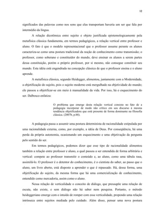 12
significados das palavras como nos sons que elas transportam haveria um ser que fala por
intermédio da língua.
A relação dicotômica entre sujeito e objeto justificada epistemologicamente pela
metafísica clássica fundamenta, em termos pedagógicos, a relação vertical entre professor e
aluno. O fato é que o modelo representacional que o professor assume perante os alunos
caracteriza-se como uma postura tradicional da noção de conhecimento como transmissão; o
professor, como soberano e constituidor do mundo, deve ensinar os alunos a serem partes
dessa constituição, porém o próprio professor, por si mesmo, não consegue constituir seu
mundo. Esta idéia está engendrada na concepção clássica de que o professor ensina e o aluno
aprende.
A metafísica clássica, segundo Heidegger, alimentou, juntamente com a Modernidade,
a objetificação do sujeito, pois o sujeito moderno está mergulhado na objetividade do mundo;
ele passou a objetificar-se em meio à manualidade da vida. Por isso, há o esquecimento do
ser. Dalbosco enfatiza:
O problema que emerge desta relação vertical consiste no fato de a
pedagogia incorporar de modo não crítico em seu discurso à mesma
tendência objetificadora que está presente de forma dominante na filosofia
clássica. (2007b, p.88).
A pedagogia passa a assumir uma postura determinista de racionalidade estipulada por
uma racionalidade externa, como, por exemplo, a idéia de Deus. Por conseqüência, há uma
perda da própria autonomia, ocasionando um esquecimento e uma objetivação da pergunta
pelo sentido do ser.
Em termos pedagógicos, podemos dizer que esse tipo de racionalidade alimentou
também a relação entre professor e aluno, a qual passou a ser entendida de forma arbitrária e
vertical: compete ao professor transmitir o conteúdo e, ao aluno, como uma tábula rasa,
assimilá-lo. O professor é o detentor do conhecimento, é o cientista do saber, ao passo que o
aluno, um livro aberto, está disposto a aprender o que é repassado. Há, dessa forma, uma
objetificação do sujeito, da mesma forma que há uma comercialização de conhecimento,
entendido como mercadoria, assim como o aluno.
Nessa relação de verticalidade o conceito de diálogo, que pressupõe uma relação de
escuta, não existe, e sem diálogo não há saber nem pesquisa. Portanto, o método
heideggeriano emerge com o intuído de romper com essa verticalidade, propondo uma relação
intrínseca entre sujeitos mediada pelo cuidado. Além disso, pensar uma nova postura
 