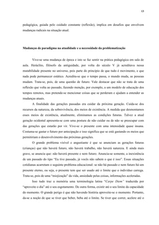 13
pedagógica, guiada pelo cuidado constante (reflexão), implica em desafios que envolvem
mudanças radicais na situação atual.
Mudanças de paradigma na atualidade e a necessidade da problematização
Vive-se uma mudança de época e isto se faz sentir na prática pedagógica em sala de
aula. Heráclito, filósofo da antiguidade, por volta do século V já acreditava nessa
mutabilidade presente no universo, pois parte do princípio de que tudo é movimento, e que
nada pode permanecer estático. Acredita-se que o tempo passa, o mundo muda, as pessoas
mudam. Trata-se, pois, de uma questão de futuro. Vale destacar que não se trata de uma
reflexão que volta ao passado, fazendo menção, por exemplo, a um modelo de educação dos
tempos remotos, mas pretende-se mencionar coisas que se perderam e ajudam a entender as
mudanças atuais.
A finalidade das gerações passadas era cuidar da próxima geração. Cuida-se dos
recursos da natureza, da sobrevivência, dos meios de existência. A medida que desmontamos
esses meios de existência, atualmente, eliminamos as condições futuras. Talvez a atual
geração ocidental apresenta-se com uma postura de não cuidar ou de não se preocupar com
das gerações que estarão por vir. Vive-se o presente com uma intensidade quase insana.
Costuma-se gastar o futuro por antecipação e isso significa que se está gastando os meios que
permitiriam o desenvolvimento das próximas gerações.
O grande problema visível e angustiante é que se anunciam as gerações futuras
(crianças) que não haverá futuro, não haverá trabalho, não haverá natureza. E ainda mais
grave, se anuncia que: não haverá presente e nem futuro. Anuncia-se somente, a inexistência
de um passado do tipo “Eu tive passado, já vocês não sabem o que é isso”. Essas situações
cotidianas acarretam o seguinte problema educacional: se não há passado e nem futuro há um
presente eterno, ou seja, o presente tem que ser usado até o limite que o indivíduo carrega.
Trata-se, pois de uma “miojização” da vida, ansiedade pelas coisas, informações aceleradas.
Isso tudo traz a memória uma terminologia latina “Carpe Diem” traduzida por
“aproveite o dia” até o seu esgotamento. De outra forma, existir até o seu limite da capacidade
do momento. O grande perigo é que não havendo história aproveite-se o momento. Portanto,
da-se a noção de que se tiver que beber, beba até o limite. Se tiver que correr, acelere até o
 