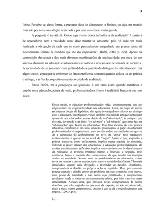 14
limite. Percebe-se, dessa forma, a presente ideia de ultrapassar os limites, ou seja, um mundo
marcado por uma insatisfação acelerada e por uma ansiedade muito grande.
A pergunta é inevitável: Como agir diante dessa turbulência da realidade? A postura
de desconforto com a realidade atual deve manter-se constante, pois “é cada vez mais
lembrada a obrigação de cada um se sentir pessoalmente empenhado em prestar conta de
determinadas formas de conduta que lhe são imputáveis” (Bodei, 2000. p. 278). Apesar da
competição desvelada e das mais diversas manifestações da mediocridade por parte de um
sistema alienante na educação contemporânea é notório a necessidade de tomada de iniciativa.
A necessidade de se rediscutir com profundidade a questão do diálogo e da interatividade. Em
alguns casos, consegue-se enfrentar de fato o problema, somente quando coloca-se em prática
o diálogo, a reflexão, o questionamento, o estudo da realidade.
Paulo Freire, em a pedagogia do oprimido, é um tanto claro quando manifesta e
propõe uma educação, acima de tudo, problematizadora frente à realidade bancária que nos
cerca:
Deste modo, o educador problematizador refaz, constantemente, seu ato
cognoscente, na cognoscibilidade dos educandos. Estes, em lugar de serem
recipientes dóceis de depósitos, são agora investigadores críticos em diálogo
com o educador, investigador crítico também. Na medida em que o educador
apresenta aos educandos, como objeto de sua"ad-miração", o qualquer que
ele seja, do estudo a ser feito, "re-ad-mira" a "ad-miração" que antes fez, na
"ad-miração" que fazem os educandos. Pelo fato mesmo de esta prática
educativa constituir-se em uma situação gnisiológica, o papel do educador
problematizador é proporcionar, com os educandos, as condições em que se
de a superação do conhecimento no nível da "doxa" pelo verdadeiro
conhecimento, o que se dá no nível do "logos". Assim é que, enquanto a
prática bancária, como enfatizamos, implica numa espécie de anestesia,
inibindo o poder criador dos educandos, a educação problematizadora, de
caráter autenticamente reflexivo, implica num constante ato de desvelamento
da realidade. A primeira pretende manter a imersão; a segunda, pelo
contrário, busca a emersão das consciências, de que resulte sua inserção
crítica na realidade. Quanto mais se problematizam os educandos, como
seres no mundo e com o mundo, tanto mais se sentirão desafiados. Tão mais
desafiados, quanto mais obrigados a responder ao desafio. Desafiados,
compreendem o desafio na própria ação de captá-lo. Mas, precisamente
porque captam o desafio como um problema em suas conexões com outros,
num plano de totalidade e não como algo petrificado, a compreensão
resultante tende a tornar-se crescentemente crítica, por isto, casa vez mais
desalienada. Através dela, que provoca novas compreensões de novos
desafios, que vão surgindo no processo da resposta, se vão reconhecendo,
mais e mais, como compromisso. Assim é que se dá o reconhecimento que
engaja... (2005, p.80)
(...)
 