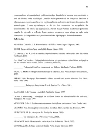16
contemporâneo, a importância da problematização e da existência humana, tem constituído o
eixo da reflexão sobre a educação. Construir novas perspectivas em relação ao educador e
educando, por exemplo, ganha novas configurações na qual ambos participam do processo de
aprendizagem. E essa aprendizagem se dá em dois momentos: na apropriação do
conhecimento e na relação de reciprocidade. De um modelo vertical e autoritário para uma
modelo de interação e reflexão. Essas posturas prescrevem uma atitude ou ação mais
democrática se comparado com o pluralismo cultural e pedagógico do mundo moderno.
Referências
ALMEIDA, Custódio, L. S. Hermenêutica e dialética. Porto Alegre: Edipucrs, 2002.
BODEI, Remo. A filosofia do século XX. Bauru: Edusc, 2000.
CASANOVA, M. A. Nada a caminho: impessoalidade, niilismo e técnica na obra de Martin
Heidegger, 2006.
DALBOSCO, Cláudio A. Pedagogia hermenêutica: perspectivas da racionalidade pedagógica
em Ser e tempo. Passo Fundo, 2007a. (Texto não publicado)
_________. Pedagogia filosófica: cercanias de um diálogo. São Paulo: Paulinas, 2007b.
FIGAL, G. Martin Heidegger: fenomenologia da liberdade. São Paulo: Forense Universitária,
2005.
FREIRE, Paulo. Pedagogia da autonomia: saberes necessários à prática educativa. São Paulo:
Paz e Terra, 1996.
____________.Pedagogia do oprimido. Rio de Janeiro. Paz e Terra, 2005.
GADAMER, H. G. Verdade e método I. Petrópolis: Vozes. 1997.
GENTILI, Pablo (Org.). Pedagogia da exclusão: crítica ao neoliberalismo em educação.
Petrópolis, RJ: Vozes, 1995.
-GOERGEN, Pedro L. Sociedades complexas e formação de professores. Passo Fundo, 2009.
GRONDIN, Jean. Introdução à hermenêutica filosófica. São Leopoldo: Ed. Unisinos,1999.
HEIDEGGER, M. Ser e tempo (v. I). Petrópolis: Vozes, 2005a.
_________. Ser e tempo (v. II). Petrópolis: Vozes, 2005b.
HERMANN, Nadia. Hermenêutica e educação. Rio de Janeiro: DP&A, 2002.
LOPARIC, Zeljko. Sobre a responsabilidade. Porto Alegre: Edipucrs, 2003.
 