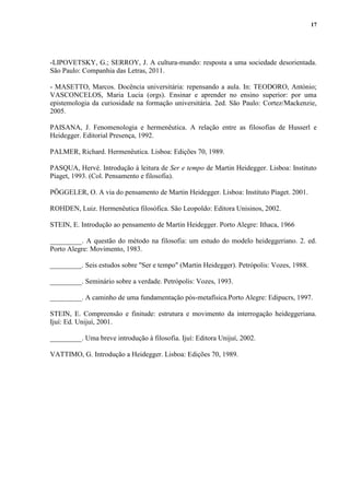 17
-LIPOVETSKY, G.; SERROY, J. A cultura-mundo: resposta a uma sociedade desorientada.
São Paulo: Companhia das Letras, 2011.
- MASETTO, Marcos. Docência universitária: repensando a aula. In: TEODORO, António;
VASCONCELOS, Maria Lucia (orgs). Ensinar e aprender no ensino superior: por uma
epistemologia da curiosidade na formação universitária. 2ed. São Paulo: Cortez/Mackenzie,
2005.
PAISANA, J. Fenomenologia e hermenêutica. A relação entre as filosofias de Husserl e
Heidegger. Editorial Presença, 1992.
PALMER, Richard. Hermenêutica. Lisboa: Edições 70, 1989.
PASQUA, Hervé. Introdução à leitura de Ser e tempo de Martin Heidegger. Lisboa: Instituto
Piaget, 1993. (Col. Pensamento e filosofia).
PÖGGELER, O. A via do pensamento de Martin Heidegger. Lisboa: Instituto Piaget. 2001.
ROHDEN, Luiz. Hermenêutica filosófica. São Leopoldo: Editora Unisinos, 2002.
STEIN, E. Introdução ao pensamento de Martin Heidegger. Porto Alegre: Ithaca, 1966
_________. A questão do método na filosofia: um estudo do modelo heideggeriano. 2. ed.
Porto Alegre: Movimento, 1983.
_________. Seis estudos sobre "Ser e tempo" (Martin Heidegger). Petrópolis: Vozes, 1988.
_________. Seminário sobre a verdade. Petrópolis: Vozes, 1993.
_________. A caminho de uma fundamentação pós-metafísica.Porto Alegre: Edipucrs, 1997.
STEIN, E. Compreensão e finitude: estrutura e movimento da interrogação heideggeriana.
Ijuí: Ed. Unijuí, 2001.
_________. Uma breve introdução à filosofia. Ijuí: Editora Unijuí, 2002.
VATTIMO, G. Introdução a Heidegger. Lisboa: Edições 70, 1989.
 