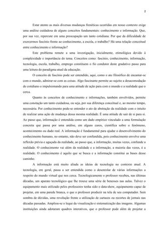 2
Estar atento as mais diversas mudanças frenéticas ocorridas em nosso contexto exige
uma análise cuidadosa de alguns conceitos fundamentais: conhecimento e informação. Que,
por sua vez, repercute em uma preocupação um tanto cotidiana: Por que da dificuldade de
exercermos fascínio frente ao conhecimento, a escola, o trabalho? Há uma relação conceitual
entre conhecimento e informação?
Este problema remete a uma investigação, inicialmente, etimológica devido à
complexidade e importância do tema. Conceitos como: fascínio, conhecimento, informação,
tecnologia, escola, trabalho, emprego constituem o fio condutor deste gradativo passo para
uma leitura do paradigma atual da educação.
O conceito de fascínio pode ser entendido, aqui, como o ato filosófico de encantar-se
com o mundo, admirar-se com as coisas. Algo fascinante permite ao sujeito a desacomodação
do cotidiano o impulsionando para uma atitude de ação para com o mundo e a realidade que o
cerca.
Quanto às conceitos de conhecimento e informações, também envolvidos, permite
uma conotação um tanto cuidadosa, ou seja, por sua diferença conceitual e, ao mesmo tempo,
necessária. Por conhecimento pode-se entender o ato de abstração da realidade com o intuito
de realizar uma ação de mudança dessa mesma realidade. É uma atitude de sair de si para si.
Ao passo que, informação é entendida como um dado empírico vinculado a uma formulação
concreta que passa por uma análise, em alguns casos, científica sobre o fenômeno,
acontecimento ou dado real. A informação é fundamental para ajudar o desenvolvimento do
conhecimento humano, no entanto, não deve ser confundida, pois conhecimento envolve uma
reflexão prévia e aguçada da realidade, ao passo que, a informação, muitas vezes, confunde a
realidade. O conhecimento vai além da realidade e a informação, a maioria das vezes, é a
realidade. O conhecimento é aquilo que se busca e a informação constitui as bases desse
caminho.
A informação está muito aliada as ideias de tecnologia no contexto atual. A
tecnologia, em geral, passa a ser entendida como o desenrolar de várias informações a
respeito do mundo virtual que nos cerca. Tecnologicamente o professor recebeu, nas últimas
décadas, um aparato tecnológico que lhe trouxe uma série de benesses nas aulas. Talvez o
equipamento mais utilizado pelos professores tenha sido o data-show, equipamento capaz de
projetar, em uma parede branca, o que o professor produzir na tela de seu computador. Sem
sombra de dúvidas, uma revolução frente a utilização de cartazes ou recortes de jornais nas
décadas passadas. Ampliou-se o leque da visualização e sistematização das imagens. Algumas
instituições ainda adotaram quadros interativos, que o professor pode além de projetar a
 