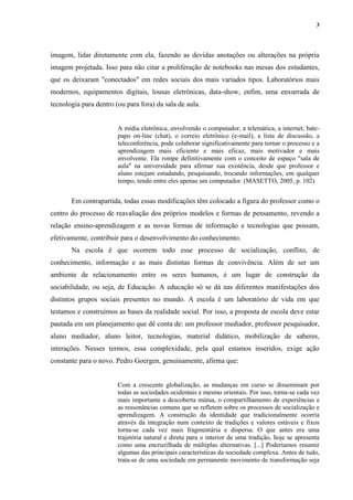 3
imagem, lidar diretamente com ela, fazendo as devidas anotações ou alterações na própria
imagem projetada. Isso para não citar a proliferação de notebooks nas mesas dos estudantes,
que os deixaram "conectados" em redes sociais dos mais variados tipos. Laboratórios mais
modernos, equipamentos digitais, lousas eletrônicas, data-show, enfim, uma enxurrada de
tecnologia para dentro (ou para fora) da sala de aula.
A mídia eletrônica, envolvendo o computador, a telemática, a internet, bate-
papo on-line (chat), o correio eletrônico (e-mail), a lista de discussão, a
teleconferência, pode colaborar significativamente para tornar o processo e a
aprendizagem mais eficiente e mais eficaz, mais motivador e mais
envolvente. Ela rompe definitivamente com o conceito de espaço "sala de
aula" na universidade para afirmar sua existência, desde que professor e
aluno estejam estudando, pesquisando, trocando informações, em qualquer
tempo, tendo entre eles apenas um computador. (MASETTO, 2005, p. 102)
Em contrapartida, todas essas modificações têm colocado a figura do professor como o
centro do processo de reavaliação dos próprios modelos e formas de pensamento, revendo a
relação ensino-aprendizagem e as novas formas de informação e tecnologias que possam,
efetivamente, contribuir para o desenvolvimento do conhecimento.
Na escola é que ocorrem todo esse processo de socialização, conflito, de
conhecimento, informação e as mais distintas formas de convivência. Além de ser um
ambiente de relacionamento entre os seres humanos, é um lugar de construção da
sociabilidade, ou seja, de Educação. A educação só se dá nas diferentes manifestações dos
distintos grupos sociais presentes no mundo. A escola é um laboratório de vida em que
testamos e construímos as bases da realidade social. Por isso, a proposta de escola deve estar
pautada em um planejamento que dê conta de: um professor mediador, professor pesquisador,
aluno mediador, aluno leitor, tecnologias, material didático, mobilização de saberes,
interações. Nesses termos, essa complexidade, pela qual estamos inseridos, exige ação
constante para o novo. Pedro Goergen, genuinamente, afirma que:
Com a crescente globalização, as mudanças em curso se disseminam por
todas as sociedades ocidentais e mesmo orientais. Por isso, torna-se cada vez
mais importante a descoberta mútua, o compartilhamento de experiências e
as ressonâncias comuns que se refletem sobre os processos de socialização e
aprendizagem. A construção da identidade que tradicionalmente ocorria
através da integração num contexto de tradições e valores estáveis e fixos
torna-se cada vez mais fragmentária e dispersa. O que antes era uma
trajetória natural e direta para o interior de uma tradição, hoje se apresenta
como uma encruzilhada de múltiplas alternativas. [...] Poderíamos resumir
algumas das principais características da sociedade complexa. Antes de tudo,
trata-se de uma sociedade em permanente movimento de transformação seja
 