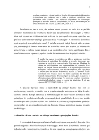 4
no plano econômico, cultural ou ético. Resulta daí um cenário de identidades
diferenciadas que coabitam lado a lado e precisam entender-se sem
parâmetros nem critérios. Uma sociedade dependente da ininterrupta
produção do novo no plano do conhecimento, da moda, da informação, da
arte e até mesmo dos valores. (GOERGEN, 2009, p. 5)
Principalmente, em se tratar, dos valores morais presentes no meio, tem se perdido
elementos fundamentais na constituição de um ideal de ser humano e de educação. O reflexo
disso está presente no cotidiano escolar na forma em que o professor passa a perceber sua
profissão como um mero emprego que necessita de “valorização”. A valorização econômica
se dá a partir de uma valorização moral. O trabalho acima de tudo é fonte de vida, ao passo
que, um emprego é fonte de mera renda. Se o trabalho é meio para a renda, ou reconhecido
como tortura os valores morais passam a ser suprimidos pelos valores econômicos. Eis o
desafio constante de repensar o papel da escola, dos valores morais e do próprio trabalho:
A escola viu crescer os métodos que dão as costas aos controles
disciplinares, à austeridade do trabalho, às pressões impessoais que
estimulam a repetição e a memorização. Em nome da felicidade da
criança, da individualidade e da espontaneidade, da expressão de si
própria, as antigas formas descontrole e de aprendizagem cederam
passagem a "métodos ativos", sem dúvida simpáticos, mas cujo preço
se revelou alto em matéria de formação escolar. AS mesmas razões
acarretaram um processo mais ou menos acentuado de demissão
parental, particularmente devastador para a escola, para a educação e
sobretudo para a própria criança. Foi assim que a cultura consumista-
hedonista-individualista minou a escola da disciplina. É ai que
estamos. (LIPOVETSKY, 2011. p. 151)
A possível hipótese, frente à necessidade de emergir fascínio para com ao
conhecimento, a escola, o trabalho com a própria educação, encontra-se na ideia de ação,
cuidado, sentido, diálogo, admiração e problematização dos mais variados aspectos da vida
pedagógica do profissional-educador como condição de possibilidade de repor um sentido
autêntico para vida cotidiana escolar. Para delimitar os conceitos aqui apresentados pretende-
se mergulhar, em um segundo momento, na dimensão ética do conceito de cuidado presente
em Heidegger.
A dimensão ética do cuidado: um diálogo ousado entre pedagogia e filosofia.
A pretensão é desenrolar uma breve reflexão em torno de uma possível dimensão ética
pensada segundo a filosofia existencial de Heidegger. Além disso, é importante lembrar que
toda discussão é uma tentativa, tratando-se de uma espécie de analogia para estabelecer um
 