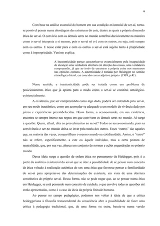6
Com base na análise essencial do homem em sua condição existencial de ser-aí, torna-
se possível pensar numa abordagem das estruturas do ente, dentre as quais a própria dimensão
ética do ser-aí. O convívio com os demais seres no mundo contribui decisivamente na maneira
como o ser-aí interpreta a si mesmo, pois o ser-aí só o é com os outros, ou seja, está sempre
com os outros. E nesse estar para e com os outros o ser-aí está sujeito tanto à propriedade
como à impropriedade. Vattimo explica:
A inautenticidade parece caracterizar-se essencialmente pela incapacidade
de alcançar uma verdadeira abertura em direção das coisas, uma verdadeira
compreensão, já que ao invés de encontrar a própria coisa nos mantemos
nas opiniões comuns. A autenticidade é tomada por Heidegger no sentido
etimológico literal, em conexão com o adjetivo próprio. (1989, p.41).
Nesse sentido, a inautenticidade pode ser tratada como um problema de
posicionamento ético que já aponta para o modo como o ser-aí se constitui ontológico-
existencialmente.
A existência, por ser compreendida como algo dado, poderá ser entendida pelo ser-aí,
em seu modo inautêntico, como um acomodar-se adequado a um modelo de vivência dado por
juízos e experiências preestabelecidas. Dessa forma, o ser-no-mundo, em sua existência,
encontra-se sempre imerso nas regras em que convivem os demais seres-no-mundo. Aí surge
a questão: Quem, afinal, dita os procedimentos ao ser-aí? Todos os seres-no-mundo, pois na
convivência o ser-no-mundo deixa-se levar pela tutela dos outros. Esses “outros” são aqueles
que, na maioria das vezes, compartilham o mesmo mundo na cotidianidade. Assim, o “outro”
não se refere, especificamente, a este ou àquele indivíduo, mas a certa postura de
neutralidade, que, por sua vez, abarca um conjunto de normas e ações engendradas no próprio
mundo.
Dessa ideia surge a questão de ordem ética no pensamento de Heidegger, pois é a
partir da analítica existencial do ser-aí que se abre a possibilidade de se pensar num conceito
de ética voltado à realização autêntica do ser; uma ética que favorece pensar a familiaridade
do ser-aí para apropriar-se das determinações do existente, em vista de uma abertura
constitutiva do próprio ser-aí. Dessa forma, não se pode negar que, ao se pensar numa ética
em Heidegger, se está pensando num conceito de cuidado, o que envolve todas as questões até
então apresentadas, como é o caso da ideia da própria finitude humana.
Ao pensar no campo pedagógico, podemos nos voltar à ideia de que a crítica
heideggeriana à filosofia transcendental da consciência abre a possibilidade de fazer uma
crítica à pedagogia tradicional, que, de uma forma ou outra, baseia-se numa versão
 