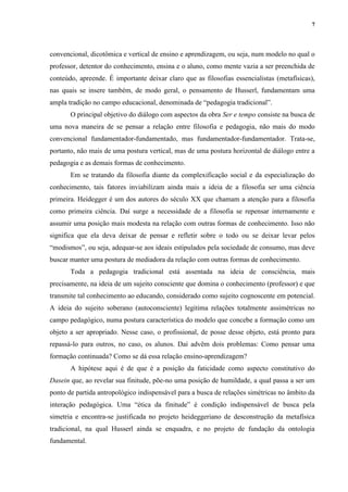 7
convencional, dicotômica e vertical de ensino e aprendizagem, ou seja, num modelo no qual o
professor, detentor do conhecimento, ensina e o aluno, como mente vazia a ser preenchida de
conteúdo, apreende. É importante deixar claro que as filosofias essencialistas (metafísicas),
nas quais se insere também, de modo geral, o pensamento de Husserl, fundamentam uma
ampla tradição no campo educacional, denominada de “pedagogia tradicional”.
O principal objetivo do diálogo com aspectos da obra Ser e tempo consiste na busca de
uma nova maneira de se pensar a relação entre filosofia e pedagogia, não mais do modo
convencional fundamentador-fundamentado, mas fundamentador-fundamentador. Trata-se,
portanto, não mais de uma postura vertical, mas de uma postura horizontal de diálogo entre a
pedagogia e as demais formas de conhecimento.
Em se tratando da filosofia diante da complexificação social e da especialização do
conhecimento, tais fatores inviabilizam ainda mais a ideia de a filosofia ser uma ciência
primeira. Heidegger é um dos autores do século XX que chamam a atenção para a filosofia
como primeira ciência. Daí surge a necessidade de a filosofia se repensar internamente e
assumir uma posição mais modesta na relação com outras formas de conhecimento. Isso não
significa que ela deva deixar de pensar e refletir sobre o todo ou se deixar levar pelos
“modismos”, ou seja, adequar-se aos ideais estipulados pela sociedade de consumo, mas deve
buscar manter uma postura de mediadora da relação com outras formas de conhecimento.
Toda a pedagogia tradicional está assentada na ideia de consciência, mais
precisamente, na ideia de um sujeito consciente que domina o conhecimento (professor) e que
transmite tal conhecimento ao educando, considerado como sujeito cognoscente em potencial.
A ideia do sujeito soberano (autoconsciente) legitima relações totalmente assimétricas no
campo pedagógico, numa postura característica do modelo que concebe a formação como um
objeto a ser apropriado. Nesse caso, o profissional, de posse desse objeto, está pronto para
repassá-lo para outros, no caso, os alunos. Daí advêm dois problemas: Como pensar uma
formação continuada? Como se dá essa relação ensino-aprendizagem?
A hipótese aqui é de que é a posição da faticidade como aspecto constitutivo do
Dasein que, ao revelar sua finitude, põe-no uma posição de humildade, a qual passa a ser um
ponto de partida antropológico indispensável para a busca de relações simétricas no âmbito da
interação pedagógica. Uma “ética da finitude” é condição indispensável de busca pela
simetria e encontra-se justificada no projeto heideggeriano de desconstrução da metafísica
tradicional, na qual Husserl ainda se enquadra, e no projeto de fundação da ontologia
fundamental.
 