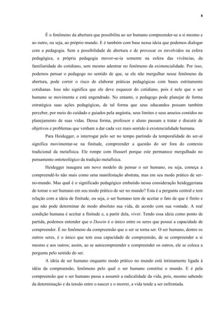 8
É o fenômeno da abertura que possibilita ao ser humano compreender-se a si mesmo e
ao outro, ou seja, ao próprio mundo. E é também com base nessa ideia que podemos dialogar
com a pedagogia. Sem a possibilidade de abertura e de provocar os envolvidos na esfera
pedagógica, a própria pedagogia mover-se-ia somente na esfera das vivências, da
familiaridade do cotidiano, sem mesmo adentrar no fenômeno da existencialidade. Por isso,
podemos pensar o pedagogo no sentido de que, se ele não mergulhar nesse fenômeno da
abertura, pode correr o risco de elaborar práticas pedagógicas com bases estritamente
cotidianas. Isso não significa que ele deve esquecer do cotidiano, pois é nele que o ser
humano se movimenta e está engendrado. No entanto, o pedagogo pode planejar de forma
estratégica suas ações pedagógicas, de tal forma que seus educandos possam também
perceber, por meio do cuidado e guiados pela angústia, seus limites e seus anseios contidos no
planejamento de suas vidas. Dessa forma, professor e aluno passam a tratar e discutir de
objetivos e problemas que venham a dar cada vez mais sentido à existencialidade humana.
Para Heidegger, o interrogar pelo ser no tempo partindo da temporalidade do ser-aí
significa movimentar-se na finitude, compreender a questão do ser fora do contexto
tradicional da metafísica. Ele rompe com Husserl porque este permanece mergulhado no
pensamento ontoteológico da tradição metafísica.
Heidegger inaugura um novo modelo de pensar o ser humano, ou seja, começa a
compreendê-lo não mais como uma manifestação abstrata, mas em seu modo prático de ser-
no-mundo. Mas qual é o significado pedagógico embutido nessa consideração heideggeriana
de tomar o ser humano em seu modo prático de ser no mundo? Esta é a pergunta central e tem
relação com a ideia de finitude, ou seja, o ser humano tem de aceitar o fato de que é finito e
que não pode determinar de modo absoluto sua vida, de acordo com sua vontade. A real
condição humana é aceitar a finitude e, a partir dela, viver. Tendo essa ideia como ponto de
partida, podemos entender que o Dasein é o único entre os seres que possui a capacidade de
compreender. É no fenômeno da compreensão que o ser se torna ser. O ser humano, dentre os
outros seres, é o único que tem essa capacidade de compreensão, de se compreender a si
mesmo e aos outros; assim, ao se autocompreender e compreender os outros, ele se coloca a
pergunta pelo sentido do ser.
A ideia de ser humano enquanto modo prático no mundo está intimamente ligada à
idéia da compreensão, fenômeno pelo qual o ser humano constitui o mundo. E é pela
compreensão que o ser humano passa a assumir a radicalidade da vida, pois, mesmo sabendo
da determinação e da tensão entre o nascer e o morrer, a vida tende a ser enfrentada.
 