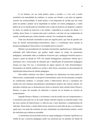 9
O ser humano, em seu modo prático, tende a escolher e a viver sob a tensão
constitutiva da manualidade do cotidiano, ou assume sua finitude e, por meio da angústia,
constrói sua existencialidade. O modo prático é essa disposição de escolha que tem como
ponto de partida o próprio ser-aí engendrado no mundo; em termos pedagógicos, o modo
prático de ser no mundo pode ser entendido como a ação do professor em despertar a angústia
no aluno, no sentido de motivá-lo a dar sentido e importância ao assunto em debate. E o
cuidado, dessa forma, é a maneira pela qual o professor, com base em sua compreensão de
mundo, contribui para que o aluno entenda o assunto. Eis a mediação do cuidado.
Toda essa discussão encaminha-se para um seguinte passo, que trata de questões em
torno do método fenomenológico-hermenêutico. Qual é a contribuição desse método às
pesquisas pedagógicas? Que postura o investigador passa a assumir?
Método é um procedimento de conotação instrumental, significado que é influenciado,
sobretudo, pelo behaviorismo, que ganhou amplo espaço no campo do pensamento
pedagógico, sustentando todas as tendências tecnicistas que a pedagogia brasileira passou a
assumir a partir da década de 1970. Em sentido heideggeriano, poderíamos afirmar que é
justamente com a tecnicização da educação que a objetificação do pensamento pedagógico
alcança seu auge. Por isso, a reconstrução de alguns aspectos da visão fenomenológico-
hermenêutica de método também nos auxilia a abrir frestas conceituais na desconstrução da
objetificação behaviorista do método pedagógico.
Para melhor esclarecer essa ideia é importante nos reportarmos aos traços gerais do
behaviorismo, compreendido na perspectiva hermenêutica como um dos principais exemplos
do cientificismo moderno. A acusação contra o behaviorismo deve-se a incorporar nos
estudos dos seres humanos procedimentos metodológicos próprios das ciências naturais. Os
principais cientistas que se destacaram por serem os pioneiros deste método foram Watson e
Skinner, os quais são acusados de reduzirem o conceito de ser humano ao conceito de
comportamento.
Segundo Watson e Skinner, o ser humano é visto de acordo com seu comportamento, e
o mecanismo pelo qual isso se dá é pela relação estímulo-resposta ou estímulo-reação. Uma
das teses centrais do behaviorismo é a idéia de que o meio determina o comportamento do
indivíduo. Dessa forma, o núcleo behaviorista caracteriza-se pela idéia de que o ser humano é
aquilo que é em razão dos estímulos do meio, defendendo um determinismo natural e social
dos indivíduos que culmina na sociedade.
A interferência da teoria behaviorista no campo pedagógico é bastante significativa no
sentido de que o processo pedagógico perde sua autonomia por ser pensado em função do
 