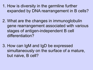 1.  How is diversity in the germline further
    expanded by DNA rearrangement in B cells?

2.  What are the changes in immunoglobulin
    gene rearrangement associated with various
    stages of antigen-independent B cell
    differentiation?

3.  How can IgM and IgD be expressed
    simultaneously on the surface of a mature,
    but naive, B cell?
 