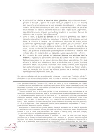 Terra Nova – Note - 10/53
www.tnova.fr
• Il est impératif de valoriser le travail de police généraliste, indissolublement répressif,
préventif et dissuasif. Le policier est, au sens littéral, un gardien de la paix. Ses missions
sont plus riches et complexes que la seule arrestation des délinquants – celle-ci repose
d’ailleurs sur la collecte d’informations, donc sur un soutien de la population. Le policier en
tenue manifeste une présence rassurante et dissuasive dans l’espace public. La prévention,
c’est-à-dire la démarche engagée en amont pour empêcher la commission d’un acte de
délinquance, est un registre d’action fondamental15
.
• Dans ce cadre, la qualité du contact est une dimension primordiale. Les « bons »
comportements policiers, le traitement respectueux et équitable de la population viennent
fonder la confiance. À l’inverse, les comportements inéquitables et violents minent
durablement la légitimité policière. Le policier est un « gardien », pas un « guerrier »16
. Il doit
parvenir à mettre en place une relation de confiance, être à l’écoute des demandes du
public, susciter l’adhésion et faire diminuer les tensions sans nécessairement recourir à la
force. Cette qualité de la relation doit également prévaloir à l’intérieur de l’institution pour
renforcer le bien-être au travail, dans une logique de « justice organisationnelle » (cf. infra).
• Pour corollaire, le travail policier de tranquillité publique doit s’inscrire dans le
territoire. Il repose sur la connaissance de la ville, du quartier, voire de l’îlot d’habitation.
Cette connaissance permet aux policiers de mieux diagnostiquer les problèmes, d’être plus
efficaces et d’affiner leurs interventions : sentir la température dans un quartier avant une
intervention difficile, accumuler de l’information sur les réseaux criminels, éviter les pièges
dans certains territoires, pouvoir rendre des comptes aux habitants sur l’action policière,
capter les demandes dont font part les différents segments de la population, ajuster la
réponse policière aux problèmes locaux, etc.
Ces orientations font écho à des propositions déjà existantes, y compris dans l’institution policière17
.
Mais celles-ci sont trop souvent conservées dans un coffre du ministère de l’Intérieur ou dans des
courts, New York, Russell Sage Foundation, 2002), que l’on peut traduire en français par « traitement juste ». Celle-
ci interroge la légitimité des forces de police à partir des comportements de leurs agents. Elle souligne combien cette
légitimité est conditionnée par des comportements appropriés (écoute, respect, neutralité, confiance) plus que par
les résultats de l’action policière elle-même.
15
Dominique Monjardet, figure de la sociologie policière française, expliquait ainsi que « contrairement à ce que
pense la très grande majorité des policiers, le rôle de la police ne consiste pas à appréhender les délinquants, mais
à les dissuader en prévenant la délinquance (et par là éviter qu’il y ait des victimes). Lorsqu’elle doit se mettre en
chasse pour arrêter les criminels, c’est qu’elle a failli à sa mission première » (Notes inédites sur les choses
policières. 1999-2006, Paris, La Découverte, 2008, p. 170). Dans une récente synthèse des travaux américains, C.
Lum et D. Nagin insistent sur la finalité du travail policier qui est l’évitement de la criminalité et non pas l’arrestation,
qui n’est qu’un moyen parmi d’autres (« Reinventing American policing: a seven-Point blueprint for the 21
st
century »,
Crime and Justice: A Review of Research, à paraître).
16
Nous reprenons ici la distinction entre guardian et warrior opérée par la task force mise en place par le président
B. Obama en réaction aux différentes émeutes provoquées par des morts controversées suite à des interventions
policières au cours de l’année 2014 (The President’s task force on 21
st
Century policing, Final report [En ligne],
2015, http://www.cops.usdoj.gov/pdf/taskforce/taskforce_finalreport.pdf)
17
S’agissant des rapports et notes les plus récents, cf. notamment : M. Gaudin & A. Bauer (dirs.), Vers une plus
grande efficacité du service public de sécurité au quotidien, 2008 ; Terra Nova (M. Lajus), Pour une police citoyenne
de quartier, 2010 ; Mission permanente d’évaluation de la politique de prévention de la délinquance, Implication de la
police et de la gendarmerie dans la prévention de la délinquance, 2012 ; Conseil National des Villes (CNV),
 