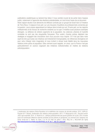 Terra Nova – Note - 11/53
www.tnova.fr
publications académiques au lectorat trop réduit. Il nous semble crucial de les porter dans l’espace
public, notamment à l’approche des élections présidentielles, et c’est là tout l’enjeu de ce document.
Notre rapport résulte d’une démarche de réflexion conduite par un groupe de travail réuni à l’initiative
de Terra Nova. Il s’appuie d’une part, sur une douzaine d’auditions de professionnels concernés par
la question. Leurs propos apparaissent en italique dans le texte qui suit. D’autre part, sur les rapports
institutionnels et les travaux de recherche existants sur le sujet. Il mobilise aussi plusieurs exemples
étrangers. La défiance de certains segments de la population, les violences urbaines et l’autorité
contestée ne sont pas des singularités françaises. Pour autant, d’autres polices déploient des
stratégies et engagent des innovations dont nous pouvons nous inspirer. S’il n’est pas dans notre
esprit de dire que toutes ces initiatives sont directement transposables, les références étrangères ont
pour vertu d’élargir notre imagination et nous invitent à refuser toute fatalité dans les mauvaises
relations entre police et population. Elles viennent aussi rappeler, en creux, que la France n’est pas
particulièrement en avance s’agissant des initiatives institutionnelles en matière de relations
police/population.
L’amélioration des relations Police-Population et la redéfinition des missions de sécurité publique, 2013 ; IGPN (S.
Feucher & P. Gérard), Amélioration des relations police-population, 2013 ; P. Bergougnoux (dir.), Sécurité horizon
2025, Agir ensemble, 2014 ; S. Roché et al., L’éthique professionnelle des jeunes gardiens de la paix, 2015. Il existe
aussi de nombreuses réflexions internes produites par les policiers et gendarmes, qui prennent pour certaines une
forme écrite (voir L. Martin du Gard, « La fin de l’état de grâce », 2016, Blog de L. Mucchielli [En ligne]
http://www.laurent-mucchielli.org/public/Police_la_fin_de_l__etat_de_grace.pdf).
 