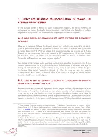 Terra Nova – Note - 12/53
www.tnova.fr
1 - L’ETAT DES RELATIONS POLICE-POPULATION EN FRANCE : UN
CONSTAT PLUTOT SOMBRE
S’il ne faut pas peindre le tableau de façon excessivement négative, des travaux nombreux et
concordants ont mesuré les écarts, incompréhensions, malentendus entre la police et certains
segments de la population18
. On peut en résumer les principaux résultats en six points.
A) LE NIVEAU GENERAL DES OPINIONS SUR LES FORCES DE L’ORDRE EST GLOBALEMENT
FAVORABLE.
Alors que le niveau de défiance des Français envers leurs institutions est aujourd’hui très élevé,
police et gendarmerie bénéficient globalement d’opinions favorables. Un sondage IFOP publié dans
le numéro de janvier 2016 (n°489) de L’Essor de la gendarmerie indique par exemple que 82 % des
Français ont une bonne image de la police nationale et 88 % des gendarmes. Un sondage du mois
de mai 2016, réalisé par Odoxa pour Le Parisien-Aujourd’hui en France, le confirme : dans
l’ensemble, les Français ont une bonne image de la police19
.
Ces chiffres sont à n’en pas douter accentués par le contexte spécifique des derniers mois. Il n’en
demeure pas moins que, de façon générale, le niveau de légitimité de la police (au sens large du
terme) est relativement élevé. C’est d’ailleurs le cas, on va le voir, dans la totalité des pays
occidentaux. Cela traduit l’acceptation générale de l’idée de police au sein des sociétés
contemporaines. Pour autant, ce constat mérite d’être nuancé et corrigé au regard d’autres
tendances durablement problématiques.
B) IL EXISTE AU SEIN DE CERTAINES CATEGORIES DE LA POPULATION UN NIVEAU DE
DEFIANCE ELEVEE VIS-A-VIS DE LA POLICE.
Plusieurs critères se combinent ici : âge, genre, territoire, origine sociale et origine ethnique. Le jeune
homme issu de l’immigration vivant dans une zone urbaine sensible et d’origine populaire est sans
doute celui qui a le plus de chances d’avoir une position de défiance vis-à-vis de la police, la
considérant au mieux comme violente et brutale, au pire comme raciste. Des enquêtes quantitatives
appuient ce constat : 34 % des jeunes ne lui font pas confiance, 40 % jugent son attitude agressive et
18
Dans une série d’ouvrages récents, on citera notamment : C. Mouhanna, La police contre les citoyens ?, Nîmes,
Champ Social, 2011 ; D. Fassin, La Force de l’ordre. Une anthropologie de la police des quartiers, Paris, Le Seuil,
2011 ; M. Boucher, Les internés du ghetto. Ethnographie des confrontations violentes dans une cité impopulaire,
Paris, L’Harmattan, 2010 ; S. Roché, De la police en démocratie, Paris, Grasset, 2016. Pour une synthèse, voir
aussi R. Lévy, « La police française à la lumière de la théorie de la justice procédurale », Déviance et société, 40 (2),
2016, pp. 139-164.
19
Odoxa & Le Parisien-Aujourd’hui en France, « Les Français et la police », [En ligne], 18 mai 2016,
http://www.odoxa.fr/la-police-jouit-toujours-dune-image-et-dun-soutien-exceptionnels-dans-lopinion/. Voir aussi A.
Ladet, « Plus de huit Français sur dix ont "une bonne opinion de la police" », Leparisien.fr, [En ligne], 18 mai 2016,
http://www.leparisien.fr/faits-divers/plus-de-huit-francais-sur-dix-ont-une-bonne-opinion-de-la-police-18-05-2016-
5804317.php.
 