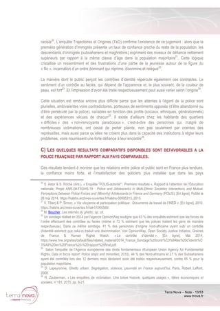 Terra Nova – Note - 13/53
www.tnova.fr
raciste20
. L’enquête Trajectoires et Origines (TeO) confirme l’existence de ce jugement : alors que la
première génération d’immigrés présente un taux de confiance proche du reste de la population, les
descendants d’immigrés (subsahariens et maghrébins) expriment des niveaux de défiance nettement
supérieurs par rapport à la même classe d’âge dans la population majoritaire21
. Cette logique
cristallise un ressentiment et des frustrations d’une partie de la jeunesse autour de la figure du
« flic », incarnation d’un ordre dominant qui réprime, discrimine et relègue22
.
La manière dont le public perçoit les contrôles d’identité répercute également ces contrastes. Le
sentiment d’un contrôle au faciès, qui dépend de l’apparence et, le plus souvent, de la couleur de
peau, est fort23
. Et l’impression d’avoir été traité respectueusement peut aussi varier selon l’origine24
.
Cette situation est rendue encore plus difficile parce que les attentes à l’égard de la police sont
plurielles, ambivalentes voire contradictoires, porteuses de sentiments opposés (d’être abandonné ou
d’être persécuté par la police), variables en fonction des profils (sociaux, ethniques, générationnels)
et des expériences vécues de chacun25
. Il existe d’ailleurs chez les habitants des quartiers
« difficiles » des « non-renvoyants paradoxaux », c’est-à-dire des personnes qui, malgré de
nombreuses victimations, ont cessé de porter plainte, non pas seulement par craintes des
représailles, mais aussi parce qu’elles ne croient plus dans la capacité des institutions à régler leurs
problèmes, voire nourrissent une forte défiance à leur encontre26
.
C) LES QUELQUES RESULTATS COMPARATIFS DISPONIBLES SONT DEFAVORABLES A LA
POLICE FRANÇAISE PAR RAPPORT AUX PAYS COMPARABLES.
Ces résultats tendent à montrer que les relations entre police et public sont en France plus tendues,
la confiance moins forte, et l’insatisfaction des policiers plus installée que dans les pays
20
S. Astor & S. Roché (dirs.), « Enquête "POLIS-autorité" : Premiers résultats », Rapport à l’attention de l’Éducation
nationale, Projet ANR-08-FASHS-19 : Police and Adolescents in Multi-Ethnic Societies Interactions and Mutual.
Perceptions between Police Forces and (Minority) Adolescents in France and Germany (POLIS), [En ligne], Publié le
26 mai 2014, https://halshs.archives-ouvertes.fr/halshs-00995313, 2013.
21
V. Tiberj & P. Simon, « Vie citoyenne et participation politique : Documents de travail de l’INED », [En ligne], 2010,
https://halshs.archives-ouvertes.fr/hal-01069389/.
22
M. Boucher, Les internés du ghetto, op. cit.
23
Un sondage réalisé en 2014 par l’agence OpinionWay souligne que 63 % des enquêtés estiment que les forces de
l’ordre effectuent des contrôles au faciès (même si 72 % estiment que les polices traitent les gens de manière
respectueuse). Dans ce même sondage, 41 % des personnes d’origine nord-africaine ayant subi un contrôle
d’identité estiment que celui-ci traduit une discrimination. Voir OpinionWay, Open Society Justice Initiative, Graines
de France & Human Rights Watch, « Le contrôle d’identité », [En ligne], Mai 2014,
https://www.hrw.org/sites/default/files/related_material/2014_France_Sondage%20contr%C3%B4les%20d'identit%C
3%A9%20en%20France%20-%20rapport%20final.pdf.
24
Selon l’enquête de l’Agence européenne des droits fondamentaux (European Union Agency for Fundamental
Rights, Data in focus report: Police stops and minorities, 2010), 44 % des Nord-africains et 27 % des Subsahariens
ayant été contrôlés lors des 12 derniers mois déclarent avoir été traités respectueusement, contre 65 % pour la
population majoritaire.
25
D. Lapeyronnie, Ghetto urbain. Ségrégation, violence, pauvreté en France aujourd’hui, Paris, Robert Laffont,
2008.
26
R. Zauberman, « Les enquêtes de victimation. Une brève histoire, quelques usages », Idées économiques et
sociales, n°181, 2015, pp. 8-21.
 