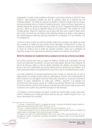 Terra Nova – Note - 14/53
www.tnova.fr
comparables. L’enquête sociale européenne (European social survey) conduite en 2010-2011 dans
vingt-huit pays européens comporte une série de questions autour de la confiance dans les
institutions pénales27
, dont René Lévy résume les résultats : la France se classe 13ème sur 20 pour
les opinions positives suite à un contact à l’initiative de la police ; 14ème sur 20 pour l’appréciation du
caractère impartial des décisions des policiers (et 16ème sur 26 sur l’impartialité concernant les plus
pauvres) ; 19ème sur 26 pour le traitement respectueux des personnes28
. Par exemple, 35 % des
Français pensent, d’après leur expérience, que la police traite sans aucun respect le public auquel
elle a à faire. Ce dernier taux est inférieur à celui observé en Russie et en Ukraine, mais supérieur à
celui observé dans les autres pays d’Europe occidentale (8 % en Espagne, 18 % aux Pays-Bas, 15,9
% en Angleterre)29
.
La France est donc, d’après cet ensemble d’études, plutôt en bas de tableau par rapport aux autres
pays européens, en dessous de pays proches comme l’Allemagne, le Royaume-Uni ou l’Italie. Les
recherches conduites plus précisément en comparaison avec l’Allemagne montrent en particulier que
le niveau de confiance dans la police est supérieur outre-Rhin, tandis que la perception de
traitements injustes et les expériences de traitements violents sont en défaveur de la France30
.
D) CETTE DEFIANCE EST ALIMENTEE PAR LA LOGIQUE D’ACTION DE LA POLICE ELLE-MEME.
Les policiers peuvent entrer dans un rapport de défiance mutuelle et de confrontation avec des
jeunes qu’ils fréquentent au quotidien, mais que tout le reste oppose. Dans les forces étatiques, cet
état de fait tient pour partie au mode de gestion centralisée des carrières. Les policiers les plus
jeunes et les moins expérimentés sont souvent affectés dans les territoires les plus difficiles, et ils
sont d’autant plus tendus sur ces territoires qu’ils y sont mal à l’aise et n’en maîtrisent pas les codes.
Les modes opératoires qui prévalent généralement dans la police ne favorisent pas non plus le
rapprochement. Ils sont plus souvent fondés sur l’affirmation de l’autorité, voire la démonstration de
force, et rarement sur une logique d’ouverture relationnelle. Autrement dit, les policiers se tiennent à
distance du public, spécialement du public jugé « difficile », cherchant à se protéger d’un
environnement hostile ou perçu comme tel. L’adoption d’une posture défensive face à ce sentiment
de menace extérieure renforce l’unité du groupe, mais elle a pour effet pervers d’aiguiser plus encore
les tensions avec le public, ce qui alimente une logique de rejet réciproque.
« En banlieue c’est très compliqué. Les agents, c’étaient des électrons libres. Quand c’était calme,
certains n’hésitaient pas à mettre des klaxons dans les cités pour réveiller les gens la nuit » (Un
ancien responsable d’une unité BAC).
27
M. Hough, J. Jackson & B. Bradford, « La légitimité de la police : conclusions de l’Enquête Sociale Européenne »,
Cahiers de la sécurité et de la justice, 2014, n°27-28, pp. 154-170.
28
R. Lévy, « La police française à la lumière de la théorie de la justice procédurale », op. cit.
29
Le seul sujet sur lequel la France se classe au-dessus de la moyenne est le jugement porté sur la rapidité de la
réponse suite à un cambriolage, mais les écarts entre pays sont faibles.
30
European Union Agency for Fundamental Rights, Data in focus report: Police stops and minorities, op. cit. ; D.
Oberwittler & S. Roché, « Experiences, perceptions and attitudes », European Society of Criminology Newsletter,
n°3, 2014, pp. 4-10.
 