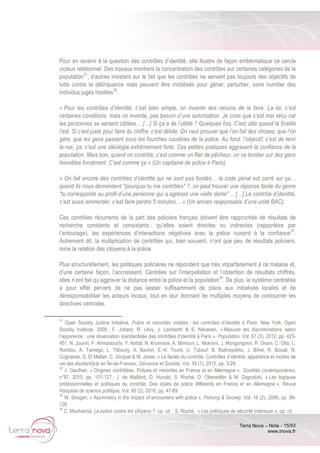 Terra Nova – Note - 15/53
www.tnova.fr
Pour en revenir à la question des contrôles d’identité, elle illustre de façon emblématique ce cercle
vicieux relationnel. Des travaux montrent la concentration des contrôles sur certaines catégories de la
population31
, d’autres insistent sur le fait que les contrôles ne servent pas toujours des objectifs de
lutte contre la délinquance mais peuvent être mobilisés pour gêner, perturber, voire humilier des
individus jugés hostiles32
.
« Pour les contrôles d’identité, c’est bien simple, on invente des raisons de le faire. La loi, c’est
certaines conditions, mais on invente, pas besoin d’une autorisation. Je crois que c’est mal vécu car
les personnes se sentent ciblées… […] Si ça a de l’utilité ? Quelques fois. C’est utile quand la finalité
l’est. Si c’est juste pour faire du chiffre, c’est débile. On veut prouver que l’on fait des choses, que l’on
gère, que les gens passent sous les fourches caudines de la police. Au fond, l’objectif, c’est de tenir
la rue, ça, c’est une idéologie extrêmement forte. Ces petites pratiques aggravent la confiance de la
population. Mais bon, quand on contrôle, c’est comme un filet de pêcheur, on va tomber sur des gens
honnêtes forcément. C’est comme ça » (Un capitaine de police à Paris).
« On fait encore des contrôles d’identité qui ne sont pas fondés… le code pénal est carré sur ça…
quand ils nous demandent "pourquoi tu me contrôles" ?, on peut trouver une réponse facile du genre
"tu corresponds au profil d’une personne qui a agressé une vielle dame"… […] Le contrôle d’identité,
c’est aussi emmerder, c’est faire perdre 5 minutes… » (Un ancien responsable d’une unité BAC).
Ces contrôles récurrents de la part des policiers français doivent être rapprochés de résultats de
recherche constants et consistants : qu’elles soient directes ou indirectes (rapportées par
l’entourage), les expériences d’interactions négatives avec la police nuisent à la confiance33
.
Autrement dit, la multiplication de contrôles qui, bien souvent, n’ont que peu de résultats policiers,
mine la relation des citoyens à la police.
Plus structurellement, les politiques policières ne répondent que très imparfaitement à ce malaise et,
d’une certaine façon, l’accroissent. Centrées sur l’interpellation et l’obtention de résultats chiffrés,
elles n’ont fait qu’aggraver la distance entre la police et la population34
. De plus, le système centralisé
a pour effet pervers de ne pas laisser suffisamment de place aux initiatives locales et de
déresponsabiliser les acteurs locaux, tout en leur donnant de multiples moyens de contourner les
directives centrales.
31
Open Society Justice Initiative, Police et minorités visibles : les contrôles d’identité à Paris, New York, Open
Society Institute, 2009 ; F. Jobard, R. Lévy, J. Lamberth & S. Névanen, « Mesurer les discriminations selon
l’apparence : une observation standardisée des contrôles d’identité à Paris », Population, Vol. 67 (3), 2012, pp. 423-
451. N. Jounin, F. Ahmadouchi, Y. Kettal, N. Krumnow, A. Mimoun, L. Mokrani, J. Mongongnon, P. Orsini, C. Otto, L.
Rondou, A. Tamega, L. Tilbourg, A. Bachiri, E.-H. Touré, U. Tubeuf, B. Bakhayokho, J. Bihet, R. Bouali, N.
Cognasse, S. El Mellah, C. Gicquel & M. Josse, « Le faciès du contrôle. Contrôles d’identité, apparence et modes de
vie des étudiant(e)s en Île-de-France», Déviance et Société, Vol. 39 (1), 2015, pp. 3-29.
32
J. Gauthier, « Origines contrôlées. Polices et minorités en France et en Allemagne », Sociétés contemporaines,
n°97, 2015, pp. 101-127 ; J. de Maillard, D. Hunold, S. Roché, D. Oberwittler & M. Zagrodzki, « Les logiques
professionnelles et politiques du contrôle. Des styles de police différents en France et en Allemagne », Revue
française de science politique, Vol. 66 (2), 2016, pp. 47-69.
33
W. Skogan, « Asymmetry in the impact of encounters with police », Policing & Society, Vol. 16 (2), 2006, pp. 99-
126.
34
C. Mouhanna, La police contre les citoyens ?, op. cit. ; S. Roché, « Les politiques de sécurité intérieure », op. cit.
 
