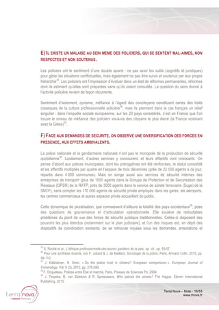 Terra Nova – Note - 16/53
www.tnova.fr
E) IL EXISTE UN MALAISE AU SEIN MEME DES POLICIERS, QUI SE SENTENT MAL-AIMES, NON
RESPECTES ET NON SOUTENUS.
Les policiers ont le sentiment d’une double aporie : ne pas avoir les outils (cognitifs et juridiques)
pour gérer les situations conflictuelles, mais également ne pas être suivis et soutenus par leur propre
hiérarchie35
. Les policiers ont l’impression d’évoluer dans un état de réformes permanentes, réformes
dont ils estiment qu’elles sont préparées sans qu’ils soient consultés. La question du sens donné à
l’activité policière revient de façon récurrente.
Sentiment d’isolement, cynisme, méfiance à l’égard des concitoyens constituent certes des traits
classiques de la culture professionnelle policière36
, mais ils prennent dans le cas français un relief
singulier : dans l’enquête sociale européenne, sur les 20 pays considérés, c’est en France que l’on
trouve le niveau de méfiance des policiers vis-à-vis des citoyens le plus élevé (la France voisinant
avec la Grèce)37
.
F) FACE AUX DEMANDES DE SECURITE, ON OBSERVE UNE DIVERSIFICATION DES FORCES EN
PRESENCE, AUX EFFETS AMBIVALENTS.
La police nationale et la gendarmerie nationale n’ont pas le monopole de la production de sécurité
quotidienne38
. Localement, d’autres services y concourent, et leurs effectifs vont croissants. On
pense d’abord aux polices municipales, dont les prérogatives ont été renforcées, le statut consolidé
et les effectifs multipliés par quatre en l’espace de trois décennies (près de 22 000 agents à ce jour,
répartis dans 4 000 communes). Mais on songe aussi aux services de sécurité internes des
entreprises de transport (plus de 1000 agents dans le Groupe de Protection et de Sécurisation des
Réseaux (GPSR) de la RATP, près de 3000 agents dans le service de sûreté ferroviaire (Suge) de la
SNCF), sans compter les 170 000 agents de sécurité privée employés dans les gares, les aéroports,
les centres commerciaux et autres espaces privés accueillant du public.
Cette dynamique de pluralisation, que connaissent d’ailleurs la totalité des pays occidentaux39
, pose
des questions de gouvernance et d’articulation opérationnelle. Elle soulève de redoutables
problèmes du point de vue des forces de sécurité publique traditionnelles. Celles-ci disposent des
pouvoirs les plus étendus (notamment sur le plan judiciaire), et l’un des risques est, en dépit des
dispositifs de coordination existants, de se retrouver noyées sous les demandes, arrestations et
35
S. Roché et al., L’éthique professionnelle des jeunes gardiens de la paix, op. cit., pp. 55-57.
36
Pour une synthèse récente, voir F. Jobard & J. de Maillard, Sociologie de la police, Paris, Armand Colin, 2015, pp.
99-110.
37
J. Kääriäinen, R. Siren, « Do the police trust in citizens? European comparisons », European Journal of
Criminology, Vol. 9 (3), 2012, pp. 276-289.
38
F. Ocqueteau, Polices entre État et marché, Paris, Presses de Sciences Po, 2004.
39
J. Terpstra, B. van Stokkom & R. Spreeuwers, Who patrols the streets? The Hague, Eleven International
Publishing, 2013.
 