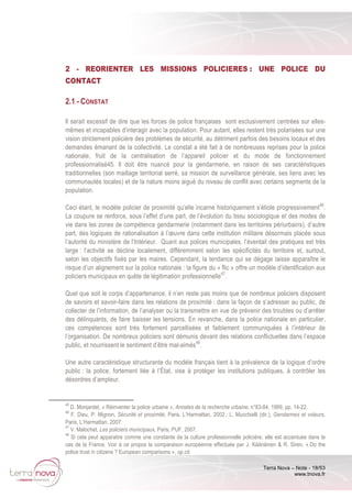 Terra Nova – Note - 18/53
www.tnova.fr
2 - REORIENTER LES MISSIONS POLICIERES : UNE POLICE DU
CONTACT
2.1 - CONSTAT
Il serait excessif de dire que les forces de police françaises sont exclusivement centrées sur elles-
mêmes et incapables d’interagir avec la population. Pour autant, elles restent très polarisées sur une
vision strictement policière des problèmes de sécurité, au détriment parfois des besoins locaux et des
demandes émanant de la collectivité. Le constat a été fait à de nombreuses reprises pour la police
nationale, fruit de la centralisation de l’appareil policier et du mode de fonctionnement
professionnalisé45. Il doit être nuancé pour la gendarmerie, en raison de ses caractéristiques
traditionnelles (son maillage territorial serré, sa mission de surveillance générale, ses liens avec les
communautés locales) et de la nature moins aiguë du niveau de conflit avec certains segments de la
population.
Ceci étant, le modèle policier de proximité qu’elle incarne historiquement s’étiole progressivement46
.
La coupure se renforce, sous l’effet d’une part, de l’évolution du tissu sociologique et des modes de
vie dans les zones de compétence gendarmerie (notamment dans les territoires périurbains), d’autre
part, des logiques de rationalisation à l’œuvre dans cette institution militaire désormais placée sous
l’autorité du ministère de l’Intérieur. Quant aux polices municipales, l’éventail des pratiques est très
large : l’activité se décline localement, différemment selon les spécificités du territoire et, surtout,
selon les objectifs fixés par les maires. Cependant, la tendance qui se dégage laisse apparaître le
risque d’un alignement sur la police nationale : la figure du « flic » offre un modèle d’identification aux
policiers municipaux en quête de légitimation professionnelle47
.
Quel que soit le corps d’appartenance, il n’en reste pas moins que de nombreux policiers disposent
de savoirs et savoir-faire dans les relations de proximité : dans la façon de s’adresser au public, de
collecter de l’information, de l’analyser ou la transmettre en vue de prévenir des troubles ou d’arrêter
des délinquants, de faire baisser les tensions. En revanche, dans la police nationale en particulier,
ces compétences sont très fortement parcellisées et faiblement communiquées à l’intérieur de
l’organisation. De nombreux policiers sont démunis devant des relations conflictuelles dans l’espace
public, et nourrissent le sentiment d’être mal-aimés48
.
Une autre caractéristique structurante du modèle français tient à la prévalence de la logique d’ordre
public : la police, fortement liée à l’État, vise à protéger les institutions publiques, à contrôler les
désordres d’ampleur.
45
D. Monjardet, « Réinventer la police urbaine », Annales de la recherche urbaine, n°83-84, 1999, pp. 14-22.
46
F. Dieu, P. Mignon, Sécurité et proximité, Paris, L’Harmattan, 2002 ; L. Mucchielli (dir.), Gendarmes et voleurs,
Paris, L’Harmattan, 2007.
47
V. Malochet, Les policiers municipaux, Paris, PUF, 2007.
48
Si cela peut apparaitre comme une constante de la culture professionnelle policière, elle est accentuée dans le
cas de la France. Voir à ce propos la comparaison européenne effectuée par J. Kääriäinen & R. Siren, « Do the
police trust in citizens ? European comparisons », op.cit.
 