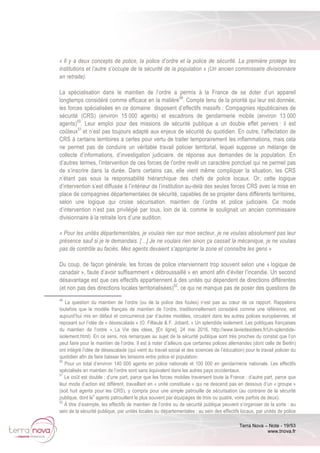 Terra Nova – Note - 19/53
www.tnova.fr
« Il y a deux concepts de police, la police d’ordre et la police de sécurité. La première protège les
institutions et l’autre s’occupe de la sécurité de la population » (Un ancien commissaire divisionnaire
en retraite).
La spécialisation dans le maintien de l’ordre a permis à la France de se doter d’un appareil
longtemps considéré comme efficace en la matière49
. Compte tenu de la priorité qui leur est donnée,
les forces spécialisées en ce domaine disposent d’effectifs massifs : Compagnies républicaines de
sécurité (CRS) (environ 15 000 agents) et escadrons de gendarmerie mobile (environ 13 000
agents)50
. Leur emploi pour des missions de sécurité publique a un double effet pervers : il est
coûteux51
et n’est pas toujours adapté aux enjeux de sécurité du quotidien. En outre, l’affectation de
CRS à certains territoires a certes pour vertu de traiter temporairement les inflammations, mais cela
ne permet pas de conduire un véritable travail policier territorial, lequel suppose un mélange de
collecte d’informations, d’investigation judiciaire, de réponse aux demandes de la population. En
d’autres termes, l’intervention de ces forces de l’ordre revêt un caractère ponctuel qui ne permet pas
de s’inscrire dans la durée. Dans certains cas, elle vient même compliquer la situation, les CRS
n’étant pas sous la responsabilité hiérarchique des chefs de police locaux. Or, cette logique
d’intervention s’est diffusée à l’intérieur de l’institution au-delà des seules forces CRS avec la mise en
place de compagnies départementales de sécurité, capables de se projeter dans différents territoires,
selon une logique qui croise sécurisation, maintien de l’ordre et police judiciaire. Ce mode
d’intervention n’est pas privilégié par tous, loin de là, comme le soulignait un ancien commissaire
divisionnaire à la retraite lors d’une audition.
« Pour les unités départementales, je voulais rien sur mon secteur, je ne voulais absolument pas leur
présence sauf si je le demandais. […] Je ne voulais rien sinon ça cassait la mécanique, je ne voulais
pas de contrôle au faciès. Mes agents devaient s’approprier la zone et connaître les gens »
Du coup, de façon générale, les forces de police interviennent trop souvent selon une « logique de
canadair », faute d’avoir suffisamment « débroussaillé » en amont afin d’éviter l’incendie. Un second
désavantage est que ces effectifs appartiennent à des unités qui dépendent de directions différentes
(et non pas des directions locales territorialisées)52
, ce qui ne manque pas de poser des questions de
49
La question du maintien de l’ordre (ou de la police des foules) n’est pas au cœur de ce rapport. Rappelons
toutefois que le modèle français de maintien de l’ordre, traditionnellement considéré comme une référence, est
aujourd’hui mis en défaut et concurrencé par d’autres modèles, circulant dans les autres polices européennes, et
reposant sur l’idée de « désescalade » (O. Fillieule & F. Jobard, « Un splendide isolement. Les politiques françaises
du maintien de l’ordre », La Vie des idées, [En ligne], 24 mai 2016, http://www.laviedesidees.fr/Un-splendide-
isolement.html). En ce sens, nos remarques au sujet de la sécurité publique sont très proches du constat que l’on
peut faire pour le maintien de l’ordre. Il est à noter d’ailleurs que certaines polices allemandes (dont celle de Berlin)
ont intégré l’idée de désescalade (qui vient du travail social et des sciences de l’éducation) pour le travail policier du
quotidien afin de faire baisser les tensions entre police et population.
50
Pour un total d’environ 140 000 agents en police nationale et 100 000 en gendarmerie nationale. Les effectifs
spécialisés en maintien de l’ordre sont sans équivalent dans les autres pays occidentaux.
51
Le coût est double : d’une part, parce que les forces mobiles traversent toute la France ; d’autre part, parce que
leur mode d’action est différent, travaillant en « unité constituée » qui ne descend pas en dessous d’un « groupe »
(soit huit agents pour les CRS), y compris pour une simple patrouille de sécurisation (au contraire de la sécurité
publique, dont le
s
agents patrouillent le plus souvent par équipages de trois ou quatre, voire parfois de deux).
52
Á titre d’exemple, les effectifs de maintien de l’ordre ou de sécurité publique peuvent s’organiser de la sorte : au
sein de la sécurité publique, par unités locales ou départementales ; au sein des effectifs locaux, par unités de police
 