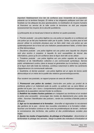 Terra Nova – Note - 2/53
www.tnova.fr
important l’établissement d’un lien de confiance avec l’ensemble de la population
présente sur le territoire français. Et même si les dirigeants politiques sont bien sûr
focalisés sur les attaques les plus spectaculaires, la mobilisation de moyens humains
et financiers au service de la lutte contre le terrorisme ne doit pas amputer
excessivement les moyens de la sécurité quotidienne.
La philosophie de ce travail peut d’abord se décliner en quatre postulats.
• Premier postulat : une police légitime (ou une police en laquelle on a confiance) est
une police qui se fait plus facilement obéir par le public. Certes, la police peut et doit
pouvoir utiliser la contrainte physique pour se faire obéir mais une police qui use
systématiquement de la force est une institution paradoxalement faible, a fortiori dans
un État démocratique.
• Deuxième postulat : une police légitime est une police avec laquelle les citoyens
sont plus enclins à coopérer, à laquelle ils sont susceptibles de donner des
informations, parce qu’ils ont confiance dans la façon dont elle va les utiliser.
• Troisième postulat : une police légitime est une police capable de susciter de
l’adhésion et de l’identification collective à une communauté symbolique. Service
public véritablement continu (dans le temps) et généraliste (sur le territoire), la police,
et la façon dont elle traite les individus, contribue notamment à définir les sentiments
d’appartenance à la communauté nationale.
• Quatrième, et dernier postulat : une police légitime est un signe de bonne santé
démocratique et un indice de la qualité des relations gouvernants/gouvernés.
Pour soutenir ces postulats, ce rapport propose six axes de réformes :
1. Promouvoir une police du contact, c’est-à-dire une police qui produit de la
confiance grâce à un traitement juste du public. Le policier est, au sens littéral, un
gardien de la paix. Les « bons » comportements policiers, le traitement respectueux et
équitable de la population viennent fonder la confiance.
2. Redéfinir les modes d’action policiers en s’adaptant aux territoires et en rendant
la police plus accessible : encourager des modes de déploiements plus variés des
unités ; favoriser l’identification des policiers ; rendre les contrôles d’identité justes et
efficaces.
3. Agir sur le recrutement et la formation : diversifier et régionaliser le recrutement
des gardiens de la paix ; donner des nouvelles orientations à la formation initiale ;
favoriser une formation continue en lien avec les problématiques de terrain ; renforcer
la connaissance des territoires, des publics et des problématiques sociales plus
larges.
4. Ajuster les modes d’organisation, de pilotage et d’évaluation : décentraliser et
territorialiser le pilotage des services ; élargir la palette des indicateurs d’évaluation et
 