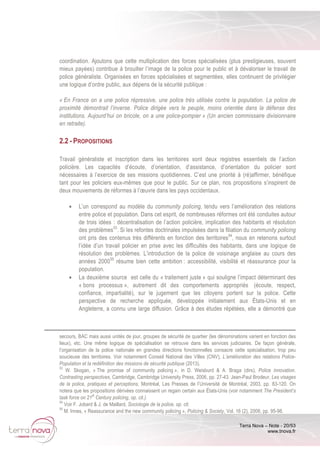 Terra Nova – Note - 20/53
www.tnova.fr
coordination. Ajoutons que cette multiplication des forces spécialisées (plus prestigieuses, souvent
mieux payées) contribue à brouiller l’image de la police pour le public et à dévaloriser le travail de
police généraliste. Organisées en forces spécialisées et segmentées, elles continuent de privilégier
une logique d’ordre public, aux dépens de la sécurité publique :
« En France on a une police répressive, une police très utilisée contre la population. La police de
proximité démontrait l’inverse. Police dirigée vers le peuple, moins orientée dans la défense des
institutions. Aujourd’hui on bricole, on a une police-pompier » (Un ancien commissaire divisionnaire
en retraite).
2.2 - PROPOSITIONS
Travail généraliste et inscription dans les territoires sont deux registres essentiels de l’action
policière. Les capacités d’écoute, d’orientation, d’assistance, d’orientation du policier sont
nécessaires à l’exercice de ses missions quotidiennes. C’est une priorité à (ré)affirmer, bénéfique
tant pour les policiers eux-mêmes que pour le public. Sur ce plan, nos propositions s’inspirent de
deux mouvements de réformes à l’œuvre dans les pays occidentaux.
• L’un correspond au modèle du community policing, tendu vers l’amélioration des relations
entre police et population. Dans cet esprit, de nombreuses réformes ont été conduites autour
de trois idées : décentralisation de l’action policière, implication des habitants et résolution
des problèmes53
. Si les refontes doctrinales impulsées dans la filiation du community policing
ont pris des contenus très différents en fonction des territoires54
, nous en retenons surtout
l’idée d’un travail policier en prise avec les difficultés des habitants, dans une logique de
résolution des problèmes. L’introduction de la police de voisinage anglaise au cours des
années 200055
résume bien cette ambition : accessibilité, visibilité et réassurance pour la
population.
• La deuxième source est celle du « traitement juste » qui souligne l’impact déterminant des
« bons processus », autrement dit des comportements appropriés (écoute, respect,
confiance, impartialité), sur le jugement que les citoyens portent sur la police. Cette
perspective de recherche appliquée, développée initialement aux États-Unis et en
Angleterre, a connu une large diffusion. Grâce à des études répétées, elle a démontré que
secours, BAC mais aussi unités de jour, groupes de sécurité de quartier (les dénominations varient en fonction des
lieux), etc. Une même logique de spécialisation se retrouve dans les services judiciaires. De façon générale,
l’organisation de la police nationale en grandes directions fonctionnelles consacre cette spécialisation, trop peu
soucieuse des territoires. Voir notamment Conseil National des Villes (CNV), L’amélioration des relations Police-
Population et la redéfinition des missions de sécurité publique (2013).
53
W. Skogan, « The promise of community policing », in D. Weisburd & A. Braga (dirs), Police innovation.
Contrasting perspectives, Cambridge, Cambridge University Press, 2006, pp. 27-43. Jean-Paul Brodeur, Les visages
de la police, pratiques et perceptions, Montréal, Les Presses de l’Université de Montréal, 2003, pp. 83-120. On
notera que les propositions dérivées connaissent un regain certain aux États-Unis (voir notamment The President’s
task force on 21
st
Century policing, op. cit.).
54
Voir F. Jobard & J. de Maillard, Sociologie de la police, op. cit.
55
M. Innes, « Reassurance and the new community policing », Policing & Society, Vol. 16 (2), 2006, pp. 95-98.
 