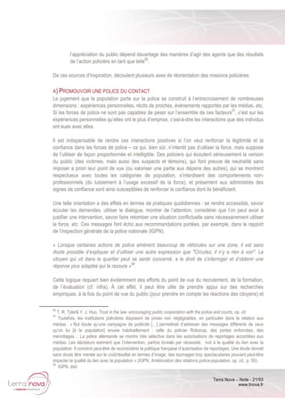 Terra Nova – Note - 21/53
www.tnova.fr
l’appréciation du public dépend davantage des manières d’agir des agents que des résultats
de l’action policière en tant que telle56
.
De ces sources d’inspiration, découlent plusieurs axes de réorientation des missions policières.
A) PROMOUVOIR UNE POLICE DU CONTACT
Le jugement que la population porte sur la police se construit à l’entrecroisement de nombreuses
dimensions : expériences personnelles, récits de proches, évènements rapportés par les médias, etc.
Si les forces de police ne sont pas capables de peser sur l’ensemble de ces facteurs57
, c’est sur les
expériences personnelles qu’elles ont le plus d’emprise, c’est-à-dire les interactions que des individus
ont eues avec elles.
Il est indispensable de rendre ces interactions positives si l’on veut renforcer la légitimité et la
confiance dans les forces de police – ce qui, bien sûr, n’interdit pas d’utiliser la force, mais suppose
de l’utiliser de façon proportionnée et intelligible. Des policiers qui écoutent sérieusement la version
du public (des victimes, mais aussi des suspects et témoins), qui font preuve de neutralité sans
imposer a priori leur point de vue (ou valoriser une partie aux dépens des autres), qui se montrent
respectueux avec toutes les catégories de population, s’interdisent des comportements non-
professionnels (du tutoiement à l’usage excessif de la force), et présentent aux administrés des
signes de confiance sont ainsi susceptibles de renforcer la confiance dont ils bénéficient.
Une telle orientation a des effets en termes de pratiques quotidiennes : se rendre accessible, savoir
écouter les demandes, utiliser le dialogue, montrer de l’attention, considérer que l’on peut avoir à
justifier une intervention, savoir faire retomber une situation conflictuelle sans nécessairement utiliser
la force, etc. Ces messages font écho aux recommandations portées, par exemple, dans le rapport
de l’inspection générale de la police nationale (IGPN).
« Lorsque certaines actions de police amènent beaucoup de véhicules sur une zone, il est sans
doute possible d’expliquer et d’utiliser une autre expression que "Circulez, il n’y a rien à voir". Le
citoyen qui vit dans le quartier peut se sentir concerné, a le droit de s’interroger et d’obtenir une
réponse plus adaptée qui le rassure »58
.
Cette logique requiert bien évidemment des efforts du point de vue du recrutement, de la formation,
de l’évaluation (cf. infra). À cet effet, il peut être utile de prendre appui sur des recherches
empiriques, à la fois du point de vue du public (pour prendre en compte les réactions des citoyens) et
56
T. R. Tyler& Y. J. Huo, Trust in the law: encouraging public cooperation with the police and courts, op. cit.
57
Toutefois, les institutions policières disposent de prises non négligeables, en particulier dans la relation aux
médias : « Nul doute qu’une campagne de publicité […] permettrait d’adresser des messages différents de ceux
qu’on lui [à la population] envoie habituellement : celle du policier Robocop, des portes enfoncées, des
menottages… La police allemande se montre très sélective dans les autorisations de reportages accordées aux
médias. Les décideurs estiment que l’intervention, parfois brutale par nécessité, nuit à la qualité du lien avec la
population. Il convient peut-être de reconsidérer la politique française d’autorisation de reportages. Une étude devrait
sans doute être menée sur le coût/résultat en termes d’image, des tournages trop spectaculaires pouvant peut-être
impacter la qualité du lien avec la population » (IGPN, Amélioration des relations police-population, op. cit., p. 55).
58
IGPN, ibid.
 