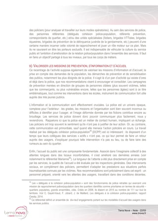 Terra Nova – Note - 22/53
www.tnova.fr
des policiers (pour analyser et travailler sur leurs modes opératoires). Au sein des services de police,
des personnes référentes (délégués cohésion police-population, référents prévention,
correspondants de quartier, etc.) et/ou des unités spécialisées (îlotiers, brigades VTTistes, brigades
équestres, brigades de prévention de la délinquance juvénile de la gendarmerie, etc.) peuvent d’une
certaine manière incarner cette volonté de rapprochement et jouer un rôle moteur sur ce plan. Mais
ils ne sauraient en être les porteurs exclusifs. Il est indispensable de véhiculer la culture du service
public et l’ambition d’amélioration de la relation police/population dans l’ensemble des services. Il faut
en faire un objectif partagé à tous les niveaux, par tous les corps de métiers.
B) VALORISER LES MISSIONS DE PREVENTION, D’INFORMATION ET D’ACCUEIL
Ce recentrage de l’activité suppose également de valoriser les missions d’information et d’accueil, la
prise en compte des demandes de la population, les démarches de prévention et de sensibilisation
des publics, notamment les plus éloignés de la police. Il s’agit là d’un pan d’activité qui existe d’ores
et déjà dans la police, que nos recommandations visent à encourager et consolider. Les campagnes
de prévention menées en direction de groupes de personnes ciblées (plus souvent victimes, telles
que les commerçants, ou plus vulnérables encore, telles que les personnes âgées) sont à ce titre
emblématiques, tout comme les interventions dans les écoles, instrument de communication fort utile
auprès des très jeunes publics.
L’information et la communication sont effectivement cruciales. La police est un univers opaque,
complexe pour l’extérieur : les grades, les missions et l’organisation sont bien souvent inconnus ou
difficiles à identifier pour l’usager, et l’image déformée donnée par les fictions contribue encore au
brouillage. Les services de police doivent donc pouvoir communiquer plus facilement, nous y
reviendrons. Rappelons ici que la police est un métier de contact humain, impliquant un échange.
Les policiers ont trop souvent le sentiment qu’ils n’ont pas à justifier de leur action. Or, au contraire,
cette communication est primordiale, sauf quand elle menace l’action policière en cours. Le travail
réalisé par les délégués cohésion police-population59
(DCPP) est ici intéressant : ils disposent d’un
temps que leurs collègues des services « actifs » n’ont pas, ce qui leur permet de faire un retour
auprès des usagers, d’expliquer pourquoi telle intervention n’a pas eu lieu, ou de faire taire des
rumeurs au sein du quartier.
Enfin, l’accueil du public est une composante fondamentale. Associé dans l’imaginaire collectif à des
attentes longues dans des locaux inconfortables, il s’est amélioré ces dernières années (voir
notamment le référentiel Marianne60
). La longueur de l’attente a été plus directement prise en compte
par les services, la qualité de l’accueil a été évaluée par les inspections générales. Des intervenants
sociaux, en complément des policiers, permettent d’adapter les prestations aux situations parfois
traumatisantes connues par les victimes. Nos recommandations sont précisément dans cet esprit : un
personnel préparé, orienté vers les attentes des usagers, travaillant dans des conditions décentes.
59
Les « délégués à la cohésion police-population » sont des fonctionnaires de police retraités qui exercent une
mission de rapprochement police/population dans les quartiers identifiés comme prioritaires en termes de sécurité –
quartiers populaires, grands ensembles, cités. Créés en 2008, ils étaient en 2015 au nombre de 111 sur tout le
territoire. Voir C. Gayet-Viaud, F. Jobard, J. de Maillard, Les délégués à la cohésion police-population, rapport
Cesdip, 2014.
60
Ce référentiel définit un ensemble de dix-neuf engagements portant sur les modalités d’accueil des usagers dans
les services publics.
 