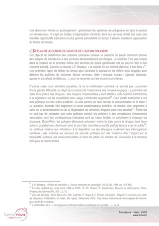 Terra Nova – Note - 23/53
www.tnova.fr
Une dimension mérite un prolongement : généraliser les systèmes de pré-plainte en ligne et plainte
sur rendez-vous. Il s’agit de modes d’organisation introduits dans les services d’état civil avec des
résultats significatifs (réduction et plus grande prévisibilité du temps d’attente, meilleure organisation
du temps de travail).
C) DEPLACER LE CENTRE DE GRAVITE DE L’ACTION POLICIERE
Cet objectif de redéfinition des missions policières soulève la question de savoir comment donner
des marges de manœuvre à des services structurellement surchargés. La réponse n’est pas simple
dans la mesure où le principe même des services de police généraliste est de pouvoir être à tout
moment sollicité. Comme le résume J.P. Brodeur, « le policier est un homme (femme) à tout faire »61
.
Une première façon de libérer du temps peut consister à poursuivre les efforts déjà engagés pour
délester les policiers de certaines tâches annexes, dites « charges indues » (gardes statiques,
gardes et transferts de détenus…), pour se recentrer sur les missions prioritaires.
D’autres voies nous semblent possibles, là où la mobilisation policière ne semble pas couronnée
d’une grande efficacité, en dépit (ou à cause) de l’importance des moyens engagés. La première est
celle de la police des drogues : des moyens considérables y sont affectés, et le nombre d’infractions
à la législation sur les stupéfiants pour usage a fortement augmenté62
. Pour autant l’efficacité d’une
telle politique est loin d’être évidente : a-t-elle permis de faire baisser la consommation et le trafic ?
La question déborde très largement la seule problématique policière, et renvoie plus largement à
celle de la dépénalisation ou de la légalisation de certaines drogues dans nos sociétés63
. Force est
en tout cas de constater que cette politique conduit les policiers à des arrestations d’importance
secondaire, dont les conséquences judiciaires sont au mieux faibles, et contribuent à engorger les
tribunaux. Outre-Rhin, les policiers allemands priorisent moins la lutte contre la drogue dans leurs
actions quotidiennes, diminuant ainsi la part des contrôles proactifs parfois tendus avec le public64
.
La politique relative aux infractions à la législation sur les étrangers soulèvent des interrogations
similaires : elle mobilise les services de sécurité publique sur des missions dont l’impact sur la
tranquillité publique est mineur/discutable et dont les effets en matière de reconduite à la frontière
sont pour le moins limités.
61
J.-P. Brodeur, « Police et coercition », Revue française de sociologie, Vol 35 (3), 1994, pp. 457-485.
62
Il a été multiplié par onze entre 1985 et 2009. Cf. Ph. Robert, R. Zauberman, Mesurer la délinquance, Paris,
Presses de Sciences Po, 2011, p. 70.
63
Voir par exemple, Terra Nova (Ch. Ben Lakhdar, P. Kopp & R. Perez), Cannabis : Réguler le marché pour sortir
de l’impasse, Publication et notes, [En ligne], Décembre 2014, http://tnova.fr/etudes/cannabis-reguler-le-marche-
pour-sortir-de-l-impasse.
64
J. de Maillard et al., « Les logiques professionnelles et politiques du contrôle… », op.cit.
 