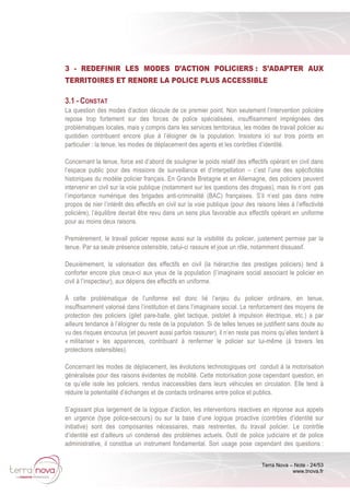 Terra Nova – Note - 24/53
www.tnova.fr
3 - REDEFINIR LES MODES D’ACTION POLICIERS : S’ADAPTER AUX
TERRITOIRES ET RENDRE LA POLICE PLUS ACCESSIBLE
3.1 - CONSTAT
La question des modes d’action découle de ce premier point. Non seulement l’intervention policière
repose trop fortement sur des forces de police spécialisées, insuffisamment imprégnées des
problématiques locales, mais y compris dans les services territoriaux, les modes de travail policier au
quotidien contribuent encore plus à l’éloigner de la population. Insistons ici sur trois points en
particulier : la tenue, les modes de déplacement des agents et les contrôles d’identité.
Concernant la tenue, force est d’abord de souligner le poids relatif des effectifs opérant en civil dans
l’espace public pour des missions de surveillance et d’interpellation – c’est l’une des spécificités
historiques du modèle policier français. En Grande Bretagne et en Allemagne, des policiers peuvent
intervenir en civil sur la voie publique (notamment sur les questions des drogues), mais ils n’ont pas
l’importance numérique des brigades anti-criminalité (BAC) françaises. S’il n’est pas dans notre
propos de nier l’intérêt des effectifs en civil sur la voie publique (pour des raisons liées à l’effectivité
policière), l’équilibre devrait être revu dans un sens plus favorable aux effectifs opérant en uniforme
pour au moins deux raisons.
Premièrement, le travail policier repose aussi sur la visibilité du policier, justement permise par la
tenue. Par sa seule présence ostensible, celui-ci rassure et joue un rôle, notamment dissuasif.
Deuxièmement, la valorisation des effectifs en civil (la hiérarchie des prestiges policiers) tend à
conforter encore plus ceux-ci aux yeux de la population (l’imaginaire social associant le policier en
civil à l’inspecteur), aux dépens des effectifs en uniforme.
À cette problématique de l’uniforme est donc lié l’enjeu du policier ordinaire, en tenue,
insuffisamment valorisé dans l’institution et dans l’imaginaire social. Le renforcement des moyens de
protection des policiers (gilet pare-balle, gilet tactique, pistolet à impulsion électrique, etc.) a par
ailleurs tendance à l’éloigner du reste de la population. Si de telles tenues se justifient sans doute au
vu des risques encourus (et peuvent aussi parfois rassurer), il n’en reste pas moins qu’elles tendent à
« militariser » les apparences, contribuant à renfermer le policier sur lui-même (à travers les
protections ostensibles).
Concernant les modes de déplacement, les évolutions technologiques ont conduit à la motorisation
généralisée pour des raisons évidentes de mobilité. Cette motorisation pose cependant question, en
ce qu’elle isole les policiers, rendus inaccessibles dans leurs véhicules en circulation. Elle tend à
réduire la potentialité d’échanges et de contacts ordinaires entre police et publics.
S’agissant plus largement de la logique d’action, les interventions réactives en réponse aux appels
en urgence (type police-secours) ou sur la base d’une logique proactive (contrôles d’identité sur
initiative) sont des composantes nécessaires, mais restreintes, du travail policier. Le contrôle
d’identité est d’ailleurs un condensé des problèmes actuels. Outil de police judiciaire et de police
administrative, il constitue un instrument fondamental. Son usage pose cependant des questions :
 