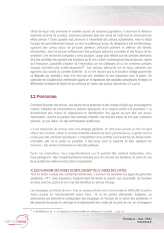 Terra Nova – Note - 25/53
www.tnova.fr
utilisé de façon non pertinente et répétée auprès de certaines populations, il accentue la défiance
ressentie vis-à-vis de la police. Comment préserver alors les vertus de l’outil tout en minimisant ses
effets pervers ? Cette question est commune à l’ensemble des polices occidentales, mais le débat
français est particulièrement bloqué, ce dont la polémique autour du récépissé a été emblématique,
opposant des camps autour de principes généraux (efficacité policière vs défense des libertés
individuelles), sans se soucier suffisamment des pratiques policières concrètes et des façons de les
améliorer. Une recherche comparée a ainsi souligné l’usage plus réflexif que les policiers allemands
font des contrôles, les ajustant aux situations qu’ils ont à traiter (connaissance des personnes, nature
de l’interaction, possibilité d’obtenir de l’information par les collègues), là où de nombreux policiers
français contrôlent plus systématiquement65
. Les policiers allemands ont de façon générale une
approche plus souple du contrôle d’identité : ils n’y ont recours que si la situation l’oblige (quand elle
se dégrade par exemple), mais n’en font pas une condition de leur interaction avec le public. Ce
contraste est d’autant plus intéressant quand on le rapproche des résultats concordants révélant un
différentiel consistant de légitimité et confiance en faveur des polices allemandes (cf. supra).
3.2. PROPOSITIONS
Comment favoriser des tenues, des façons de se présenter et des modes d’action qui encouragent le
contact, l’adoption de comportements policiers appropriés, et un rapport pacifié à la population ? La
diversification des modes de déploiement et l’identification des agents peuvent être des leviers
intéressants. Quant à la question des contrôles d’identité, elle doit être traitée de front par l’institution
policière, ce que relève l’un des commissaires auditionnés :
« Il est nécessaire de renouer avec une stratégie générale. On doit aussi pouvoir se dire "on peut
obtenir des résultats, utiliser le contrôle d’identité aléatoire de façon parcimonieuse, le garder sous le
coude pour des moments spécifiques". L’interpellation et le contrôle c’est avant tout du travail d’anti-
criminalité, pas de la police du quotidien. Il faut aussi avoir la capacité de bien expliquer les
missions » (Un ancien commissaire en sécurité publique).
Parmi nos propositions, nous n’approfondissons pas la question des caméras autoportées, mais
nous partageons l’idée d’expérimentations évaluées pour en mesurer les bénéfices du point de vue
de la qualité des relations entre police et population.
A) ENCOURAGER DES MODES DE DEPLOIEMENT PLUS VARIES DES UNITES
Tout en tenant compte des contraintes territoriales, il convient de diversifier les types de patrouilles
(pédestres, VTT, voire équestres), l’objectif étant de rendre le policier plus accessible, de favoriser
les liens avec les publics et d’en tirer des bénéfices en termes d’image.
Les équipages constitués de deux, trois ou quatre policiers sont consommateurs d’effectifs et parfois
moins ouverts sur l’environnement autour d’eux ; là où les polices allemandes, anglaises, ou
américaines ont diversifié la configuration des équipages en fonction de la nature des problèmes. Il
est essentiel de penser le calibrage et le déploiement des unités de ce point de vue, en envisageant
65
J. de Maillard et al., « Les logiques professionnelles et politiques du contrôle… », op. cit.
 
