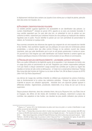 Terra Nova – Note - 26/53
www.tnova.fr
le déplacement individuel dans certains cas (auprès d’une victime pour un dépôt de plainte, patrouille
dans des zones non-risquées, etc.).
B) FAVORISER L’IDENTIFICATION DES POLICIERS
La visibilité policière suppose également une accessibilité et une identification des policiers. Le
numéro d’identification66
, introduit en janvier 2014, apporte en ce sens une évolution favorable. Il
nous semble cependant que l’on peut aller plus loin, en présentant le nom du policier sur son
uniforme lui-même, notamment pour certaines missions de voie publique qui impliquent des relations
régulières avec le public. Pouvoir identifier le policier par son nom permettrait de personnaliser la
relation, de l’humaniser en quelque sorte.
Nous sommes conscients des réticences des agents (qui craignent de voir ainsi exposés leur identité
et leur famille), mais souhaitons rappeler que ces pratiques ont cours dans de nombreuses polices
occidentales, y compris dans des villes comme Chicago où les policiers courent des risques
importants, sans que cette identification par le nom ne soit jamais questionnée ni remise en cause.
On pourrait tout à fait imaginer que cette identification soit d’abord réservée à certains agents aux
missions spécifiques (missions d’information et communication) et aux officiers et commissaires.
C) TRAVAILLER SUR LES CONTROLES D’IDENTITE : LES RENDRE JUSTES ET EFFICACES
Dans une quête d’efficacité et de légitimité auprès de la population, il est nécessaire de tendre vers
un usage plus précis et parcimonieux de cet outil. Rappelons que certains responsables politiques
n’ont pas hésité à critiquer sévèrement l’usage excessif des contrôles par la police au regard des
résultats en termes de lutte contre la délinquance - à l’instar de la conservatrice britannique Theresa
May lorsqu’elle était ministre de l’intérieur ou du maire de New York, Bill de Blasio à propos du NYPD
(New York City Police Department)67
.
Les dérives de l’usage des contrôles d’identité ne reflètent pas simplement les actions d’individus,
mais le fonctionnement et la culture des institutions policières. Enrayer les dérives du contrôle
d’identité et assurer son utilisation appropriée, nécessite donc une approche globale agissant à
différentes échelles : réglementaire, procédurale, relationnelle, et au niveau de son suivi et de sa
supervision.
Depuis plusieurs décennies, dans des contextes divers, tels qu’au Royaume Unis, aux États Unis et
en Espagne, des efforts ont été menés afin d’améliorer les pratiques, notamment à propos des
contrôles, des palpations et des fouilles. Les résultats les plus positifs (utilisation plus précise et
66
Depuis, le 1
er
janvier 2014, les fonctionnaires de police sont tenus de porter un numéro d’identification à sept
chiffres, qui permet de les identifier.
67
Alan Travis, « Theresa May announces reform of police stop-and-search powers. Home secretary tells MPs that
as many as 250,000 street searches were probably carried out illegally last year », The Guardian [En ligne], 30 avril
2014, https://www.theguardian.com/law/2014/apr/30/theresa-may-reform-police-stop-and-search-powers. Taylor
Wofford, « Did Bill de Blasio keep his promise to reform Stop-and-Frisk ? », Newsweek [En ligne], 25 août 2014,
http://www.newsweek.com/did-bill-de-blasio-keep-his-promise-reform-stop-and-frisk-266310.
 