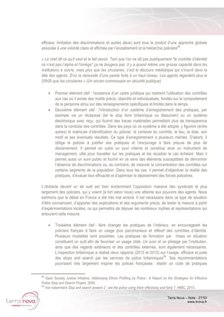 Terra Nova – Note - 27/53
www.tnova.fr
efficace, limitation des discriminations et autres abus) sont tous le produit d’une approche globale
associée à une volonté claire et affichée par l’encadrement et la hiérarchie policière68
.
« Le chef dit ce qu’il veut et le fait savoir. Tant que l’on ne dit pas publiquement "le contrôle d’identité
ce n’est pas l’alpha et l’oméga" ça ne bougera pas. Il y a quand même une grosse capacité dans les
institutions à suivre, mais plus que les circulaires, c’est le discours médiatique qui s’inscrit dans la
tête des agents. D’où la nécessité d’une parole forte à un haut niveau. Les agents regardent plus le
20h00 que les circulaires » (Un ancien commissaire en sécurité publique).
• Premier élément clef : l’existence d’un cadre juridique qui restreint l’utilisation des contrôles
aux cas où il existe des motifs précis, objectifs et individualisés, fondés sur le comportement
de la personne et/ou sur des renseignements spécifiques et limités dans le temps.
• Deuxième élément clef : l’introduction d’un système d’enregistrement des pratiques, par
exemple via un récépissé (tel le stop form britannique ou étasunien) ou un système
électronique avec reçu, qui fournit des traces matérielles permettant plus de transparence
dans la conduite des contrôles. Dans les pays où ce système a été adopté, y figurent (entre
autres) le matricule d’identification du policier, le contexte du contrôle, le lieu, la date, son
motif et ses éventuels résultats. Ce type d’enregistrement a plusieurs mérites. D’abord, il
oblige le policier à justifier ses pratiques et l’encourage à faire preuve de plus de
discernement. Il permet en outre un suivi interne et constitue ainsi un instrument de
management, utile pour travailler sur les pratiques et les recadrer le cas échéant. Mais il
permet aussi un suivi public et fournit en ce sens des éléments susceptibles de démontrer
l’absence de discriminations ou, au contraire, de mesurer la concentration des contrôles sur
certains segments de la population. Dans tous les cas, il permet d’objectiver la réalité des
pratiques, d’évaluer leur efficacité et d’optimiser le déploiement des forces policières.
L’obstacle devant un tel outil est bien évidemment l’opposition massive des syndicats et plus
largement des policiers, qui y voient (à tort selon nous) une atteinte aux pouvoirs des agents. Nous
estimons que le débat en France a été très mal amené. Il est nécessaire dans ce type de situation
d’être convaincant, d’apporter des explications et des arguments précis, de tester la mesure à partir
d’expérimentations locales, ce qui permettra de déjouer les nombreux mythes et représentations qui
entourent cette mesure.
• Troisième élément clef : faire changer les pratiques de l’intérieur, en encourageant les
policiers français à faire un usage plus parcimonieux et réflexif des contrôles d’identité.
Plusieurs modalités sont possibles. Les pratiques de formation par mises en situation
constituent un outil afin de favoriser un usage ciblé. Un suivi et un pilotage par l’institution,
ainsi que des regards extérieurs et des contrôles externes, sont également nécessaires.
L’inspection britannique a réalisé deux rapports (2013 et 2015) sur l’usage, efficace et juste
des stops and search par les services de police britanniques69
. Ses recommandations
pourraient très largement inspirer les polices françaises : établir un code de pratiques
68
Open Society Justice Initiative, Addressing Ethnic Profiling by Police : A Report on the Strategies for Effective
Police Stop and Search Project, 2009.
69
Voir notamment Stop and search powers 2 : are the police using them effectively and fairly ?, HMIC, 2015.
 