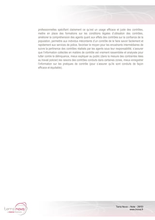 Terra Nova – Note - 28/53
www.tnova.fr
professionnelles spécifiant clairement ce qu’est un usage efficace et juste des contrôles,
mettre en place des formations sur les conditions légales d’utilisation des contrôles,
améliorer la compréhension des agents quant aux effets des contrôles sur la confiance de la
population, permettre aux individus mécontents d’un contrôle de le faire savoir facilement et
rapidement aux services de police, favoriser le moyen pour les encadrants intermédiaires de
suivre la pertinence des contrôles réalisés par les agents sous leur responsabilité, s’assurer
que l’information collectée en matière de contrôle est vraiment rassemblée et analysée pour
lutter contre la délinquance, mieux expliquer au public (dans la mesure des contraintes liées
au travail policier) les raisons des contrôles conduits dans certaines zones, mieux enregistrer
l’information sur les pratiques de contrôle (pour s’assurer qu’ils sont conduits de façon
efficace et équitable).
 