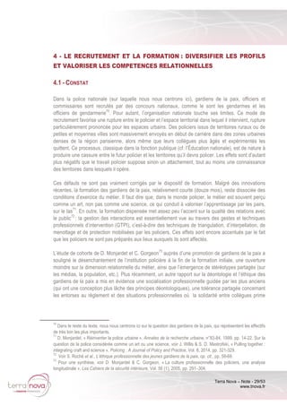 Terra Nova – Note - 29/53
www.tnova.fr
4 - LE RECRUTEMENT ET LA FORMATION : DIVERSIFIER LES PROFILS
ET VALORISER LES COMPETENCES RELATIONNELLES
4.1 - CONSTAT
Dans la police nationale (sur laquelle nous nous centrons ici), gardiens de la paix, officiers et
commissaires sont recrutés par des concours nationaux, comme le sont les gendarmes et les
officiers de gendarmerie70
. Pour autant, l’organisation nationale touche ses limites. Ce mode de
recrutement favorise une rupture entre le policier et l’espace territorial dans lequel il intervient, rupture
particulièrement prononcée pour les espaces urbains. Des policiers issus de territoires ruraux ou de
petites et moyennes villes sont massivement envoyés en début de carrière dans des zones urbaines
denses de la région parisienne, alors même que leurs collègues plus âgés et expérimentés les
quittent. Ce processus, classique dans la fonction publique (cf. l’Éducation nationale), est de nature à
produire une cassure entre le futur policier et les territoires qu’il devra policer. Les effets sont d’autant
plus négatifs que le travail policier suppose sinon un attachement, tout au moins une connaissance
des territoires dans lesquels il opère.
Ces défauts ne sont pas vraiment corrigés par le dispositif de formation. Malgré des innovations
récentes, la formation des gardiens de la paix, relativement courte (douze mois), reste dissociée des
conditions d’exercice du métier. Il faut dire que, dans le monde policier, le métier est souvent perçu
comme un art, non pas comme une science, ce qui conduit à valoriser l’apprentissage par les pairs,
sur le tas71
. En outre, la formation dispensée met assez peu l’accent sur la qualité des relations avec
le public72
: la gestion des interactions est essentiellement vue au travers des gestes et techniques
professionnels d’intervention (GTPI), c’est-à-dire des techniques de triangulation, d’interpellation, de
menottage et de protection mobilisées par les policiers. Ces effets sont encore accentués par le fait
que les policiers ne sont pas préparés aux lieux auxquels ils sont affectés.
L’étude de cohorte de D. Monjardet et C. Gorgeon73
auprès d’une promotion de gardiens de la paix a
souligné le désenchantement de l’institution policière à la fin de la formation initiale, une ouverture
moindre sur la dimension relationnelle du métier, ainsi que l’émergence de stéréotypes partagés (sur
les médias, la population, etc.). Plus récemment, un autre rapport sur la déontologie et l’éthique des
gardiens de la paix a mis en évidence une socialisation professionnelle guidée par les plus anciens
(qui ont une conception plus lâche des principes déontologiques), une tolérance partagée concernant
les entorses au règlement et des situations professionnelles où la solidarité entre collègues prime
70
Dans le reste du texte, nous nous centrons ici sur la question des gardiens de la paix, qui représentent les effectifs
de très loin les plus importants.
71
D. Monjardet, « Réinventer la police urbaine », Annales de la recherche urbaine, n°83-84, 1999, pp. 14-22. Sur la
question de la police considérée comme un art ou une science, voir J. Willis & S. D. Mastrofski, « Pulling together :
integrating craft and science », Policing : A Journal of Policy and Practice, Vol. 8, 2014, pp. 321-329.
72
Voir S. Roché et al., L’éthique professionnelle des jeunes gardiens de la paix, op. cit., pp. 59-69.
73
Pour une synthèse, voir D. Monjardet & C. Gorgeon, « La culture professionnelle des policiers, une analyse
longitudinale », Les Cahiers de la sécurité intérieure, Vol. 56 (1), 2005, pp. 291–304.
 