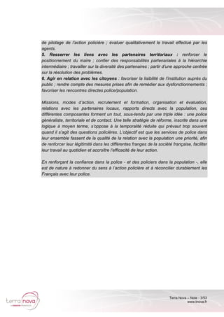 Terra Nova – Note - 3/53
www.tnova.fr
de pilotage de l’action policière ; évaluer qualitativement le travail effectué par les
agents.
5. Resserrer les liens avec les partenaires territoriaux : renforcer le
positionnement du maire ; confier des responsabilités partenariales à la hiérarchie
intermédiaire ; travailler sur la diversité des partenaires ; partir d’une approche centrée
sur la résolution des problèmes.
6. Agir en relation avec les citoyens : favoriser la lisibilité de l’institution auprès du
public ; rendre compte des mesures prises afin de remédier aux dysfonctionnements ;
favoriser les rencontres directes police/population.
Missions, modes d’action, recrutement et formation, organisation et évaluation,
relations avec les partenaires locaux, rapports directs avec la population, ces
différentes composantes forment un tout, sous-tendu par une triple idée : une police
généraliste, territoriale et de contact. Une telle stratégie de réforme, inscrite dans une
logique à moyen terme, s’oppose à la temporalité réduite qui prévaut trop souvent
quand il s’agit des questions policières. L’objectif est que les services de police dans
leur ensemble fassent de la qualité de la relation avec la population une priorité, afin
de renforcer leur légitimité dans les différentes franges de la société française, faciliter
leur travail au quotidien et accroître l’efficacité de leur action.
En renforçant la confiance dans la police - et des policiers dans la population -, elle
est de nature à redonner du sens à l’action policière et à réconcilier durablement les
Français avec leur police.
 
