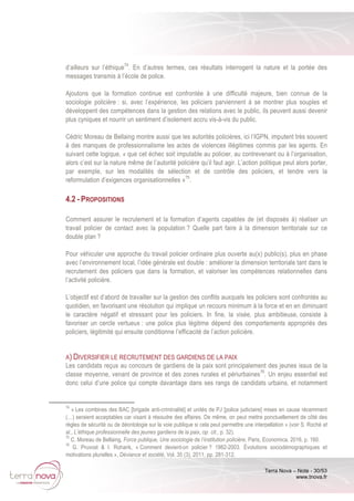 Terra Nova – Note - 30/53
www.tnova.fr
d’ailleurs sur l’éthique74
. En d’autres termes, ces résultats interrogent la nature et la portée des
messages transmis à l’école de police.
Ajoutons que la formation continue est confrontée à une difficulté majeure, bien connue de la
sociologie policière : si, avec l’expérience, les policiers parviennent à se montrer plus souples et
développent des compétences dans la gestion des relations avec le public, ils peuvent aussi devenir
plus cyniques et nourrir un sentiment d’isolement accru vis-à-vis du public.
Cédric Moreau de Bellaing montre aussi que les autorités policières, ici l’IGPN, imputent très souvent
à des manques de professionnalisme les actes de violences illégitimes commis par les agents. En
suivant cette logique, « que cet échec soit imputable au policier, au contrevenant ou à l’organisation,
alors c’est sur la nature même de l’autorité policière qu’il faut agir. L’action politique peut alors porter,
par exemple, sur les modalités de sélection et de contrôle des policiers, et tendre vers la
reformulation d’exigences organisationnelles »75
.
4.2 - PROPOSITIONS
Comment assurer le recrutement et la formation d’agents capables de (et disposés à) réaliser un
travail policier de contact avec la population ? Quelle part faire à la dimension territoriale sur ce
double plan ?
Pour véhiculer une approche du travail policier ordinaire plus ouverte au(x) public(s), plus en phase
avec l’environnement local, l’idée générale est double : améliorer la dimension territoriale tant dans le
recrutement des policiers que dans la formation, et valoriser les compétences relationnelles dans
l’activité policière.
L’objectif est d’abord de travailler sur la gestion des conflits auxquels les policiers sont confrontés au
quotidien, en favorisant une résolution qui implique un recours minimum à la force et en en diminuant
le caractère négatif et stressant pour les policiers. In fine, la visée, plus ambitieuse, consiste à
favoriser un cercle vertueux : une police plus légitime dépend des comportements appropriés des
policiers, légitimité qui ensuite conditionne l’efficacité de l’action policière.
A) DIVERSIFIER LE RECRUTEMENT DES GARDIENS DE LA PAIX
Les candidats reçus au concours de gardiens de la paix sont principalement des jeunes issus de la
classe moyenne, venant de province et des zones rurales et périurbaines76
. Un enjeu essentiel est
donc celui d’une police qui compte davantage dans ses rangs de candidats urbains, et notamment
74
« Les combines des BAC [brigade anti-criminalité] et unités de PJ [police judiciaire] mises en cause récemment
(…) seraient acceptables car visant à résoudre des affaires. De même, on peut mettre ponctuellement de côté des
règles de sécurité ou de déontologie sur la voie publique si cela peut permettre une interpellation » (voir S. Roché et
al., L’éthique professionnelle des jeunes gardiens de la paix, op. cit., p. 32).
75
C. Moreau de Bellaing, Force publique, Une sociologie de l’institution policière, Paris, Economica, 2016, p. 160.
76
G. Pruvost & I. Roharik, « Comment devient-on policier ? 1982-2003. Évolutions sociodémographiques et
motivations plurielles », Déviance et société, Vol. 35 (3), 2011, pp. 281-312.
 