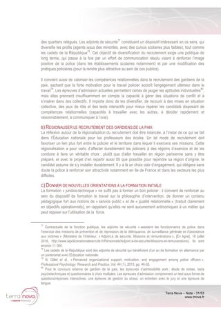 Terra Nova – Note - 31/53
www.tnova.fr
des quartiers relégués. Les adjoints de sécurité77
constituent un dispositif intéressant en ce sens, qui
diversifie les profils (agents issus des minorités, avec des cursus scolaires plus faibles), tout comme
les cadets de la République78
. Cet objectif de diversification du recrutement exige une politique de
long terme, qui passe à la fois par un effort de communication résolu visant à renforcer l’image
positive de la police (dans les établissements scolaires notamment) et par une modification des
pratiques policières (pour la rendre plus attractive au sein de ces publics).
Il convient aussi de valoriser les compétences relationnelles dans le recrutement des gardiens de la
paix, sachant que la forte motivation pour le travail policier accroît l’engagement ultérieur dans le
travail79
. Les épreuves d’admission actuelles permettent certes de jauger les aptitudes individuelles80
,
mais elles prennent insuffisamment en compte la capacité à gérer des situations de conflit et à
s’insérer dans des collectifs. Il importe donc de les diversifier, de recourir à des mises en situation
collective, des jeux de rôle et des tests interactifs pour mieux repérer les candidats disposant de
compétences relationnelles (capacités à travailler avec les autres, à décider rapidement et
raisonnablement, à communiquer à l’oral).
B) REGIONALISER LE RECRUTEMENT DES GARDIENS DE LA PAIX
La réflexion autour de la régionalisation du recrutement doit être relancée, à l’instar de ce qui se fait
dans l’Éducation nationale pour les professeurs des écoles. Un tel mode de recrutement doit
favoriser un lien plus fort entre le policier et le territoire dans lequel il exercera ses missions. Cette
régionalisation a pour vertu d’affecter durablement les policiers à des régions d’exercice et de les
conduire à faire un véritable choix : plutôt que d’aller travailler en région parisienne sans y être
préparé, et avec le projet d’en repartir aussi tôt que possible pour rejoindre sa région d’origine, le
candidat assume de s’y installer durablement. Il y a là un choix clair d’engagement, qui obligera sans
doute la police à renforcer son attractivité notamment en Ile de France et dans les secteurs les plus
difficiles.
C) DONNER DE NOUVELLES ORIENTATIONS A LA FORMATION INITIALE
La formation « juridico-technique » ne suffit pas à former un bon policier : il convient de renforcer au
sein du dispositif de formation le travail sur la philosophie d’intervention, de donner un contenu
pédagogique fort aux notions de « service public » et de « qualité relationnelle » (traduit clairement
en objectifs opérationnels), en rappelant qu’elles ne sont aucunement antinomiques à un métier qui
peut reposer sur l’utilisation de la force.
77
Contractuels de la fonction publique, les adjoints de sécurité « assistent les fonctionnaires de police dans
l’exercice des missions de prévention et de répression de la délinquance, de surveillance générale et d’assistance
aux victimes » (Ministère de l’Intérieur, « Adjoint.e de sécurité, Missions et rémunérations », [En ligne], 18 juillet
2016, http://www.lapolicenationalerecrute.fr/Personnels/Adjoint.e-de-securite/Missions-et-remunerations). Ils sont
environ 11 000.
78
Les cadets de la République sont des adjoints de sécurité qui bénéficient d’un an de formation en alternance par
un partenariat avec l’Éducation nationale.
79
N. Gillet et al., « Perceived organizational support, motivation, and engagement among police officers »,
Professional Psychology: Research and Practice, Vol. 44 (1), 2013, pp. 46-55.
80
Pour le concours externe de gardien de la paix, les épreuves d’admissibilité sont : étude de textes, tests
psychotechniques et questionnaires à choix multiples. Les épreuves d’admission comprennent un test sous forme de
questions/réponses interactives, une épreuve de gestion du stress, un entretien avec le jury et une épreuve de
langue.
 