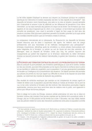 Terra Nova – Note - 32/53
www.tnova.fr
Le fait d’être capable d’expliquer sa décision aux citoyens (ou d’expliquer pourquoi les conditions
spécifiques de l’intervention le rendent impossible) doit être l’un des objectifs de la formation81
. Des
dispositifs de formation moins hiérarchiques, plus axés sur la mise en situation, peuvent permettre
plus d’interactivité et amener à plus de réflexivité sur les différences de perceptions d’une même
intervention, sur les biais éventuels des policiers et la façon de les limiter. Ces formations que nous
appelons de nos vœux n’opposent pas le « droit » à la « pratique » (il est évident que le policier doit
connaître les procédures), mais visent à permettre à l’agent de faire usage du droit dans des
situations concrètes. Elles pourraient notamment permettre de travailler autrement sur le sujet central
des contrôles d’identité soulevé supra (en formations initiale et continue).
La comparaison internationale est ici intéressante. Au Royaume-Uni, les dispositifs de formation
laissent beaucoup plus de place à l’expression des agents, les relations avec les tuteurs
professionnels sont plus horizontales et les méthodes d’enseignement plus participatives82
:
échanges d’expériences, débriefings après les simulations ou encore phases d’auto-analyse sont
partie intégrantes de la formation. Le policier qui sort de l’école est ainsi plus autonome. En
Allemagne, dans un dispositif de formation certes plus long, les policiers reçoivent des
enseignements qui portent très largement sur la dimension relationnelle du métier (formations
diverses qui peuvent concerner les relations interculturelles, la gestion des interactions, le dialogue,
etc.).
D) FAVORISER UNE FORMATION CONTINUE EN LIEN AVEC LES PROBLEMATIQUES DE TERRAIN
Dans la continuité du point précédent, des formations systématiques au cours de la carrière, fondées
sur des cas concrets, pourraient être proposées sur les façons d’accroitre la confiance dans la police
(et ses bienfaits en matière de coopération avec la population). Il est plus généralement souhaitable
de travailler sur l’intelligence et la compréhension des situations. Cet objectif prioritaire doit permettre
aux policiers de prendre du recul par rapport aux difficultés du terrain et de disposer de savoir-faire
adaptés, via notamment des modules de résolution des problèmes.
Des résultats de recherche empiriques (par exemple sur les compétences de certains agents en
matière de relation avec la population) peuvent être traduits en module de formation. De ce point de
vue, le lien entre recherche et formation doit être renforcé. Des interventions ponctuelles d’agents
expérimentés, reconnus pour leurs savoir-faire dans les relations avec le public, sont également à
prévoir pour diffuser les bonnes pratiques.
Dans le sillage de la police de Chicago, plusieurs polices américaines ont ainsi mis en place en
formation continue des modules d’une journée inspirées par les théories de la procedural justice. À
Chicago, plus de 10 000 policiers ont été formés de la sorte. À Bruxelles, des clips vidéos réalisés
avec des policiers mettent en scène des interactions quotidiennes entre police et population (contrôle
81
De façon générale, le rapport sous la direction de S. Roché remis au ministère de l’Intérieur comporte des pistes
judicieuses : améliorer les mises en situation (préconisation n°8) ; augmenter la présence d’intervenants extérieurs
(n°9) ; développer la formation de formateurs (n°11) ; intégrer les retours d’expériences dans les contenus de
formation (n°13).Cf. S. Roché et al., L’éthique professionnelle des jeunes gardiens de la paix, op. cit.
82
D. Cassan, « Une ethnographie de l’intégration professionnelle du gardien de la paix et du police constable »,
Déviance et Société, Vol. 35 (3), 2011, pp. 361-383
 