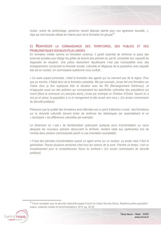 Terra Nova – Note - 33/53
www.tnova.fr
routier, scène de cambriolage, personne venant déposer plainte pour une agression sexuelle…),
clips qui sont ensuite utilisés en interne pour de la formation en groupe83
.
E) RENFORCER LA CONNAISSANCE DES TERRITOIRES, DES PUBLICS ET DES
PROBLEMATIQUES SOCIALES PLUS LARGES
En formation initiale comme en formation continue, il paraît essentiel de renforcer la place des
sciences sociales pour élargir les grilles de lecture des policiers et, par-là, consolider leur capacité de
diagnostic en situation. Une police résolument républicaine n’est pas incompatible avec des
enseignements concernant la diversité sociale, culturelle et religieuse de la population avec laquelle
elle est en contact. Un commissaire auditionné nous confiait :
« Un autre aspect primordial, c’était la formation des agents qui ne viennent pas de la région. Pour
que ça marche, il fallait donc de la formation préalable. Moi par exemple, j’avais fait une formation sur
l’Islam donc je leur expliquais bien la situation avec les RG [Renseignement Généraux]. Je
m’appuyais aussi sur des policiers qui connaissaient les spécificités culturelles des populations qui
vivent [dans la commune où j’exerçais alors], j’avais par exemple un Chrétien d’Orient. Quand on a
mis ça en place, la population a vu le changement et elle venait vers nous » (Un ancien commissaire
de sécurité publique).
Précisons que la qualité des formations ainsi délivrées est un point d’attention crucial : des formations
sur la diversité culturelle doivent éviter de renforcer les stéréotypes (en essentialisant et en
« durcissant » les différences culturelles par exemple).
La dimension du « sas » de familiarisation (prévoyant quelques jours d’acclimatation au cours
desquels les nouveaux policiers découvrent le territoire, rendent visite aux partenaires) lors de
l’entrée dans certains commissariats paraît ici une orientation souhaitable :
« Il faut des périodes d’acclimatation quand un agent arrive sur un secteur, ça existe mais il faut le
généraliser. Passer plusieurs semaines chez tous les acteurs de la zone. Prendre ce temps, c’est un
investissement pour la compréhension future du territoire » (Un ancien commissaire de sécurité
publique).
83
Forum européen pour la sécurité urbaine/European Forum for Urban Security (Efus), Relations police-population :
enjeux, pratiques locales et recommandations, 2015, pp. 34-35.
 