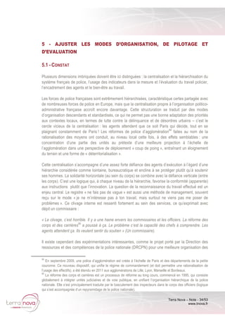 Terra Nova – Note - 34/53
www.tnova.fr
5 - AJUSTER LES MODES D’ORGANISATION, DE PILOTAGE ET
D’EVALUATION
5.1 - CONSTAT
Plusieurs dimensions imbriquées doivent être ici distinguées : la centralisation et la hiérarchisation du
système français de police, l’usage des indicateurs dans la mesure et l’évaluation du travail policier,
l’encadrement des agents et le bien-être au travail.
Les forces de police françaises sont extrêmement hiérarchisées, caractéristique certes partagée avec
de nombreuses forces de police en Europe, mais que la centralisation propre à l’organisation politico-
administrative française accroît encore davantage. Cette structuration se traduit par des modes
d’organisation descendants et standardisés, ce qui ne permet pas une bonne adaptation des priorités
aux contextes locaux, en termes de lutte contre la délinquance et de désordres urbains – c’est le
cercle vicieux de la centralisation : les agents attendent que ce soit Paris qui décide, tout en se
plaignant constamment de Paris ! Les réformes de police d’agglomération84
faites au nom de la
rationalisation des moyens ont conduit, au niveau local cette fois, à des effets semblables : une
concentration d’une partie des unités au prétexte d’une meilleure projection à l’échelle de
l’agglomération dans une perspective de déploiement « coup de poing », entraînant un éloignement
du terrain et une forme de « déterritorialisation ».
Cette centralisation s’accompagne d’une assez forte défiance des agents d’exécution à l’égard d’une
hiérarchie considérée comme lointaine, bureaucratique et encline à se protéger plutôt qu’à soutenir
ses hommes. La solidarité horizontale (au sein du corps) se combine avec la défiance verticale (entre
les corps). C’est une logique qui, à chaque niveau de la hiérarchie, favorise la conformité (apparente)
aux instructions plutôt que l’innovation. La question de la reconnaissance du travail effectué est un
enjeu central. Le registre « ne fais pas de vague » est aussi une méthode de management, souvent
reçu sur le mode « je ne m’intéresse pas à ton travail, mais surtout ne viens pas me poser de
problèmes ». Ce clivage interne est ressenti fortement au sein des services, ce qu’exprimait avec
dépit un commissaire :
« Le clivage, c’est horrible. Il y a une haine envers les commissaires et les officiers. La réforme des
corps et des carrières85
a poussé à ça. Le problème c’est la capacité des chefs à comprendre. Les
agents attendent ça. Ils veulent sentir du soutien » (Un commissaire).
Il existe cependant des expérimentations intéressantes, comme le projet porté par la Direction des
ressources et des compétences de la police nationale (DRCPN) pour une meilleure organisation des
84
En septembre 2009, une police d’agglomération est créée à l’échelle de Paris et des départements de la petite
couronne. Ce nouveau dispositif, qui unifie le régime de commandement (et doit permettre une rationalisation de
l’usage des effectifs), a été étendu en 2011 aux agglomérations de Lille, Lyon, Marseille et Bordeaux.
85
La réforme des corps et carrières est un processus de réforme au long cours, commencé en 1995, qui consiste
globalement à intégrer unités judiciaires et de voie publique, en unifiant l’organisation hiérarchique de la police
nationale. Elle s’est principalement traduite par le basculement des inspecteurs dans le corps des officiers (logique
qui s’est accompagnée d’un repyramidage de la police nationale).
 
