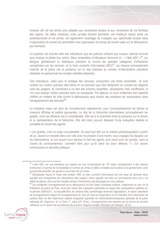 Terra Nova – Note - 35/53
www.tnova.fr
horaires afin de les rendre plus adaptés aux contraintes locales et aux contraintes de vie familiale
des agents. De telles initiatives, outre qu’elles doivent permettre une meilleure liaison entre vie
professionnelle et vie privée, ont également l’avantage de s’adapter aux spécificités locales dans
l’organisation du travail (en permettant une organisation du temps de travail calée sur la délinquance
par exemple).
La question est ensuite celle des indicateurs que les policiers utilisent aux niveaux national et local
pour évaluer et piloter leur action. Deux ensembles d’indicateurs dominent ici : « l’état 4001 »86
, qui
désigne globalement la statistique judiciaire et couvre les grandes catégories d’infractions
enregistrées par les services, et la main courante informatisée (MCI)87
, qui mesure principalement
l’activité de la police (de la présence sur la voie publique au nombre d’interventions policières
réalisées en passant par les congés maladies déposés).
Ces indicateurs, utiles pour le pilotage des services, comportent une limite essentielle : ils sont
centrés sur l’action policière elle-même et ne prennent que très faiblement en compte les rapports
avec les usagers. Ils constituent à ce titre des prismes imparfaits, nécessaires mais insuffisants, si
l’on veut évaluer l’action policière dans sa complexité. Par ailleurs, le souci d’atteindre des objectifs
chiffrés en matière de lutte contre la délinquance peut induire des pratiques de manipulation dans
l’enregistrement des données88
.
Le troisième enjeu est celui de l’encadrement opérationnel, pour l’accomplissement de tâches et
missions difficiles et parfois épuisantes. Le rôle de la hiérarchie intermédiaire (principalement les
gradés, voire les officiers) est ici considérable. Elle est à la charnière entre la présence sur le terrain
et la représentation de la hiérarchie. Elle doit donc pouvoir disposer d’une évaluation réaliste et
complète du travail des agents.
« Les gradés, c’est un enjeu considérable. On peut tout dire sur la relation police/population à partir
de ça. Quand on travaille dans une ville avec la pression d’une mairie, vous engagez les équipes sur
les interventions, la nuit quand vous dormez et bah les agents sont seuls avec les gradés, sans la
chaine de commandement, comment faire pour qu’ils aient les bons réflexes ? » (Un ancien
commissaire en sécurité publique).
86
L’état 4001 est une statistique qui repose sur une nomenclature de 107 index correspondant à des natures
d’infractions. Il permet de comptabiliser le nombre de crimes et délits constatés par la police ou la gendarmerie, ainsi
que les faits élucidés, les gardes à vue et les mis en cause.
87
Développée depuis le milieu des années 1990, la main courante informatisée est une base de données dans
laquelle sont enregistrées les déclarations des usagers venus signaler des faits au commissariat sans qu’il y ait
dépôt de plainte, ainsi que les comptes rendus d’intervention des équipages de voie publique.
88
Les problèmes d’enregistrement de la délinquance ont fait l’objet d’analyses sévères, notamment au sein de la
Préfecture de police de Paris, de la part même des inspections générales au regard des manipulations opérées sur
la période 2006-2012 : la déqualification de certains faits (cambriolage devenant dégradation), le report calendaire
de l’enregistrement (report de l’enregistrement de mois en mois et évaporation en fin d’année) et la destruction de
certains faits ont été notamment repérés (Inspection générale de l’administration/Inspection générale de la police
nationale (W. Gagneron, M. Le Dorh, Y. Jobic & É. Proix), L’enregistrement des plaintes par les forces de sécurité
intérieure sur le ressort de la préfecture de la police, Rapport complet, Ministère de l’Intérieur, 2014).
 