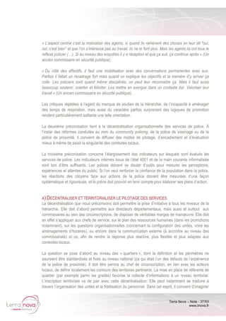 Terra Nova – Note - 37/53
www.tnova.fr
« L’aspect central c’est la motivation des agents, si quand ils ramènent des choses on leur dit "oui,
oui, c’est bien" et que l’on s’intéresse pas au travail, ils ne le font plus. Mais les agents ils ont tous le
reflexe policier (…). Si au niveau des enquêtes il y a réception et que ça suit, ça continue après » (Un
ancien commissaire en sécurité publique).
« Du côté des effectifs, il faut une mobilisation avec des conversations permanentes avec eux.
Parfois il fallait un recadrage fort mais quand on explique les objectifs et la manière d’y arriver ça
colle. Les policiers sont quand même disciplinés, on peut leur reconnaitre ça. Mais il faut aussi
beaucoup soutenir, orienter et féliciter. Les mettre en exergue dans un contexte dur. Valoriser leur
travail » (Un ancien commissaire en sécurité publique).
Les critiques répétées à l’égard du manque de soutien de la hiérarchie, de l’incapacité à aménager
des temps de respiration, mais aussi du caractère parfois surprenant des logiques de promotion
rendent particulièrement saillante une telle orientation.
La deuxième préconisation tient à la décentralisation organisationnelle des services de police. À
l’instar des réformes conduites au nom du community policing, de la police de voisinage ou de la
police de proximité, il convient de diffuser des modes de pilotage, d’encadrement et d’évaluation
mieux à même de saisir la singularité des contextes locaux.
La troisième préconisation concerne l’élargissement des indicateurs sur lesquels sont évalués les
services de police. Les indicateurs internes issus de l’état 4001 et de la main courante informatisée
sont loin d’être suffisants. Les polices doivent se douter d’outils pour mesurer les perceptions,
expériences et attentes du public. Si l’on veut renforcer la confiance de la population dans la police,
les réactions des citoyens face aux actions de la police doivent être mesurées d’une façon
systématique et rigoureuse, et la police doit pouvoir en tenir compte pour élaborer ses plans d’action.
A) DECENTRALISER ET TERRITORIALISER LE PILOTAGE DES SERVICES
La décentralisation que nous préconisons doit permettre la prise d’initiative à tous les niveaux de la
hiérarchie. Elle doit d’abord permettre aux directeurs départementaux, mais aussi et surtout aux
commissaires au sein des circonscriptions, de disposer de véritables marges de manœuvre. Elle doit
en effet s’appliquer aux chefs de service, sur le plan des ressources humaines (dans les promotions
notamment), sur les questions organisationnelles (concernant la configuration des unités, voire les
aménagements d’horaires), ou encore dans la communication externe (à accroître au niveau des
commissariats) et ce, afin de rendre la réponse plus réactive, plus flexible et plus adaptée aux
contextes locaux.
La question se pose d’abord au niveau des « quartiers », dont la définition et les périmètres ne
sauraient être standardisés et fixés au niveau national (ce qui était l’un des défauts de l’expérience
de la police de proximité). Il doit être permis au chef de circonscription, en lien avec les acteurs
locaux, de définir localement les contours des territoires pertinents. La mise en place de référents de
quartier (par exemple parmi les gradés) favorise la collecte d’informations à un niveau territorial.
L’inscription territoriale va de pair avec cette décentralisation. Elle peut notamment se traduire à
travers l’organisation des unités et la fidélisation du personnel. Dans cet esprit, il convient d’imaginer
 