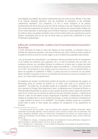 Terra Nova – Note - 38/53
www.tnova.fr
des stratégies pour fidéliser des policiers expérimentés dans les zones les plus difficiles. Il doit s’agir
là de mesures réellement attractives, avec des possibilités de progression et des avantages
suffisamment importants91
pour compenser à la fois le niveau d’exigence et de pression
professionnelle plus élevé dans ces zones et le fait de s’extraire du jeu des mutations (et donc de la
voie normale des progressions de carrière). Alors que les policiers sont souvent tentés d’habiter loin
de leur travail (favorisant un décrochage avec le territoire d’exercice), il paraît également souhaitable
de mettre en place une politique d’incitation (sous la forme d’aide locative par exemple) pour que les
policiers emménagent près de leur lieu de travail (aide qui pourrait être conditionnée à la zone
d’implantation géographique).
B) ÉVALUER L’ACTION POLICIERE : ELARGIR LA PALETTE DES INDICATEURS D’EVALUATION ET
DE PILOTAGE
Il paraît nécessaire de mettre en place des tableaux de bord équilibrés, qui traduisent mieux la
diversité des expériences policières, mais aussi d’introduire des outils à même de rendre compte de
la qualité du service du point de vue des usagers ou de la confiance de la population dans la police.
« [Il y a] nécessité de la diversification ! Les indicateurs internes permettent de faire du management
ou de localiser les infractions (vols, agressions, etc.). Le 4001 est pertinent mais par items. Les
indicateurs externes, eux, permettent d’évaluer la confiance en la police dans le respect des droits
des personnes ou la confiance dans l’efficacité à régler mes problèmes. […] Il faut réduire la pression
sur le 4001. Ça permettrait en plus d’utiliser moins de ressources car c’est un dispositif interne, et
laisser les enquêtes de satisfaction à l’INSEE. La police peut ainsi se concentrer sur son activité.
Mais le ministère veut garder la main sur la production des données pour pouvoir les manipuler à sa
guise » (Un ancien officier de gendarmerie).
En Angleterre par exemple, la performance policière est mesurée sur la satisfaction des usagers. La
Metropolitan police de Londres est évaluée sur ce critère, mais aussi sur la confiance de la
population92
. Aux Etats-Unis, les enquêtes auprès de la population se multiplient. Pour ne donner
qu’un exemple, le Chicago Police Department a lancé, en partenariat avec l’Université de l’Illinois, un
dispositif appelé RespectStat qui repose sur des enquêtes de grande ampleur auprès des personnes
ayant été en contact avec les services de police lors des deux dernières semaines. L’objectif est de
mesurer si elles ont été traitées de façon respectueuse et équitable. L’indépendance de l’instance
chargée de l’enquête (dans le cas de la police de Chicago, un centre de recherche universitaire) est
un gage important de rigueur et de crédibilité93
. Ces enquêtes réalisées auprès de la population
doivent aider la police à mieux ajuster ses pratiques de management et ses programmes de
formation.
91
Les leviers peuvent être les suivants : ration de promotion plus importants, bonification d’ancienneté, régime
indemnitaire plus favorable, logement, cartes de transports, aide au travail du conjoint, aide à la scolarisation des
enfants (dérogations facilitées), places en crèches (avec éventuellement des crèches aux horaires élargis par
exemple par mutualisation avec les hôpitaux ou autres services à horaires atypiques), aide au soutien scolaire des
enfants, etc.
92
J. de Maillard & S. Savage, « Comparing performance: the development of police performance management in
France and Britain », Policing & Society, Vol. 22 (4), 2012, pp. 363-383
93
G. F. McCarthy & D. P. Rosenbaum, « From CompStat to RespectStat: Accountability for Respectful Policing »,
The Police Chief, Vol. 82, 2015, pp. 76–78.
 