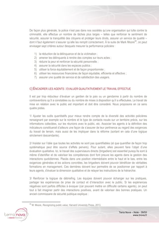 Terra Nova – Note - 39/53
www.tnova.fr
De façon plus générale, la police n’est pas dans nos sociétés qu’une organisation qui lutte contre la
criminalité, elle effectue un nombre de tâches plus larges – telles que renforcer le sentiment de
sécurité, assurer la tranquillité des citoyens et protéger leurs droits, assurer un service de qualité –
dont il faut également s’assurer qu’elle les remplit correctement. À la suite de Mark Moore94
, on peut
envisager sept critères autour desquels mesurer la performance policière :
1) la réduction de la délinquance et de la victimation ;
2) amener les délinquants à rendre des comptes sur leurs actes ;
3) réduire la peur et renforcer la sécurité personnelle ;
4) assurer la sécurité dans les espaces publics ;
5) utiliser la force équitablement et de façon proportionnée ;
6) utiliser les ressources financières de façon équitable, efficiente et effective ;
7) assurer une qualité de service et de satisfaction des usagers.
C) ENCADRER LES AGENTS : EVALUER QUALITATIVEMENT LE TRAVAIL EFFECTUE
Il est par trop réducteur d’évaluer un gardien de la paix ou un gendarme à partir du nombre de
contraventions qu’il a constatées ou du nombre de mises à disposition qu’il a effectuées. Le travail de
mise en relation avec le public est important et doit être considéré. Nous proposons en ce sens
quatre pistes.
1/ Ajuster les outils quantitatifs pour mieux rendre compte de la diversité des activités policières
renseignant par exemple sur le nombre et le type de contacts noués sur un territoire précis, sur les
informations collectées, sur les réunions avec le public, etc. Associer les agents à la définition des
indicateurs constituerait d’ailleurs une façon de s’assurer de leur pertinence au regard des exigences
du travail de terrain, mais aussi de les impliquer dans la réforme (sortant en cela d’une logique
strictement descendante).
2/ Insister sur l’idée que toutes les activités ne sont pas quantifiables (et que quantifier de façon trop
systématique peut être source d’effets pervers). Pour autant, elles peuvent faire l’objet d’une
évaluation qualitative. Ici, le travail des superviseurs directs (brigadiers) est essentiel puisqu’ils sont à
même d’identifier et de valoriser les compétences dont font preuve les agents dans la gestion des
interactions quotidiennes. Placés dans une position intermédiaire entre le haut et le bas, entre les
exigences générales et les actions concrètes, les brigadiers doivent pouvoir bénéficier de véritables
formations en management. Ces dernières doivent leur permettre de se positionner par rapport à
leurs agents, d’évaluer la dimension qualitative et de relayer les instructions de la hiérarchie.
3/ Renforcer la logique de débriefing. Les équipes doivent pouvoir échanger sur les pratiques,
partager les expériences de prise de contact et d’interaction avec le public. Si les expériences
négatives sont parfois difficiles à évoquer (car pouvant mettre en difficulté certains agents), on peut
tout à fait imaginer partir des interactions positives, avant de valoriser des bonnes pratiques. Un
ancien commissaire de sécurité publique explique :
94
M. Moore, Recognizing public value, Harvard University Press, 2013.
 
